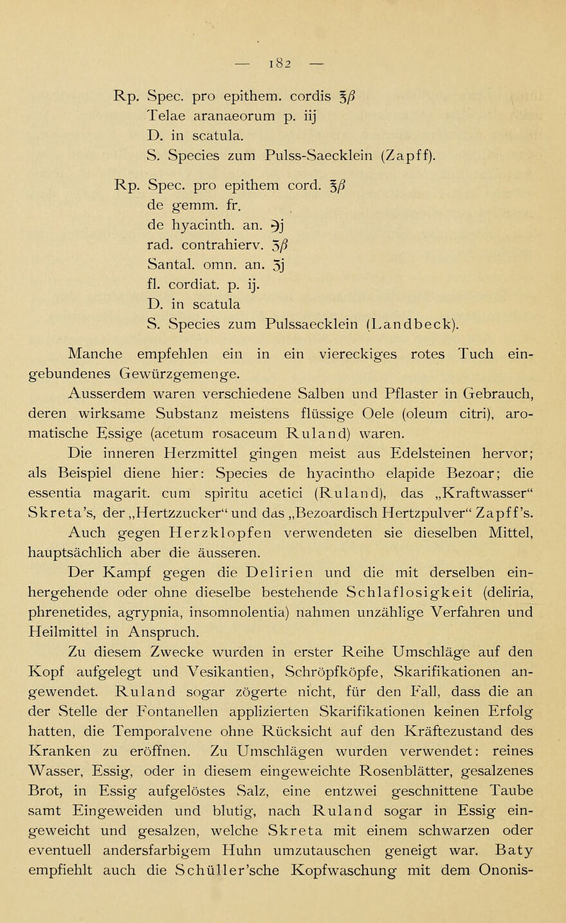 Rp. Spec. pro epithem, cordis ^ß Telae aranaeorum p. iij D. in scatula. S. Species zum Pulss-Saecklein (Zapff). Rp. Spec. pro epithem cord. 5/? de gemm. fr. de hyacinth. an. ^j rad. contrahierv. 5/? Santal. omn. an. 5j fl. cordiat p. ij. D. in scatula S. Species zum Pulssaecklein (Landbeck). Manche empfehlen ein in ein viereckiges rotes Tuch ein- gebundenes Gewürzgemenge. Ausserdem waren verschiedene Salben und Pflaster in Gebrauch, deren wirksame Substanz meistens flüssige Oele (oleum citri), aro- matische E^ssige (acetum rosaceum Ruland) waren. Die inneren Herzmittel gingen meist aus Edelsteinen hervor; als Beispiel diene hier: Species de hyacintho elapide Bezoar; die essentia magarit. cum spiritu acetici (Ruland), das „Kraftwasser Skreta's, der,,Hertzzucker und das „Bezoardisch Hertzpulver Zapf f's. Auch gegen Herzklopfen verwendeten sie dieselben Mittel, hauptsächlich aber die äusseren. Der Kampf gegen die Delirien und die mit derselben ein- hergehende oder ohne dieselbe bestehende Schlaflosigkeit (deliria, phrenetides, agrypnia, insomnolentia) nahmen unzählige Verfahren und Heilmittel in Anspruch. Zu diesem Zwecke wurden in erster Reihe Umschläge auf den Kopf aufgelegt und Vesikantien, Schröpf köpf e, Skarifikationen an- gewendet. Ruland sogar zögerte nicht, für den Fall, dass die an der Stelle der Fontanellen applizierten Skarifikationen keinen Erfolg hatten, die Temporalvene ohne Rücksicht auf den Kräftezustand des Kranken zu eröffnen. Zu Umschlägen wurden verwendet: reines Wasser, Essig, oder in diesem eingeweichte Rosenblätter, gesalzenes Brot, in Essig aufgelöstes Salz, eine entzwei geschnittene Taube samt Eingeweiden und blutig, nach Ruland sogar in Essig ein- geweicht und gesalzen, welche Skreta mit einem schwarzen oder eventuell andersfarbigem Huhn umzutauschen geneigt war. Baty empfiehlt auch die Schul 1er'sehe Kopfwaschung mit dem Ononis-