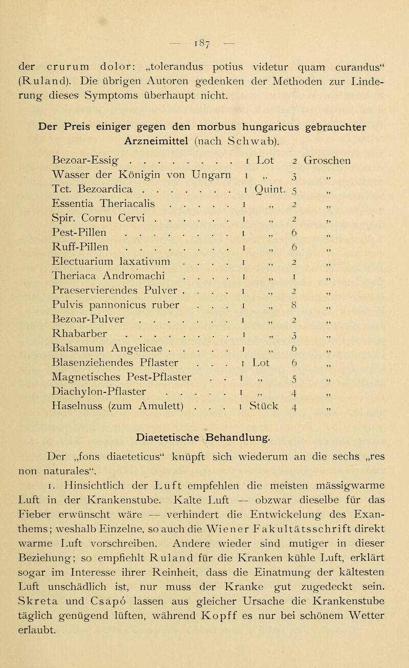 - r87 - der crurum dolor: „tolerandus potius videtur quam curandus (Ruland). Die übrigen Autoren gedenken der Methoden zur Linde- rung dieses Symptoms überhaupt nicht. Der Preis einiger gegen den morbus hungaricus gebrauchter Arzneimittel (nach Schwab). Bezoar-Essig Wasser der Königin von Ungarn Tct. Bezoardica Essentia Theriacalis Spir. Cornu Cervi . . Pest-Pillen .... Ruff-Pillen .... Electuarium laxativnm Theriaca Andromachi Praeservierendes Pulver Pulvis pannonicus ruber Bezoar-Pulver . . . Rhabarber .... Balsamum Angelicae . Blasenziehendes Pflaster Magnetisches Pest-Pflaster Diachylon-Pflaster . . Haselnuss (zum Amulett) Lot 2 Groschen Ouint. Lot Stück Diaetetische Behandlung. Der „fons diaeteticus knüpft sich wiederum an die sechs „res non naturales. I. Hinsichtlich der Luft empfehlen die meisten mässigwarme Luft in der Krankenstube. Kalte Luft — obzwar dieselbe für das Fieber erwünscht wäre — verhindert die Entwickelung des Exan- thems; weshalb Einzelne, so auch die Wiener Fakultätsschrift direkt warme Luft vorschreiben. Andere wieder sind mutiger in dieser Beziehung; so empfiehlt Ruland für die Kranken kühle Luft, erklärt sogar im Interesse ihrer Reinheit, dass die Einatmung der kältesten Luft unschädlich ist, nur muss der Kranke gut zugedeckt sein. Skreta und Csapo lassen aus gleicher Ursache die Krankenstube täglich genügend lüften, während Kopff es nur bei schönem Wetter erlaubt.
