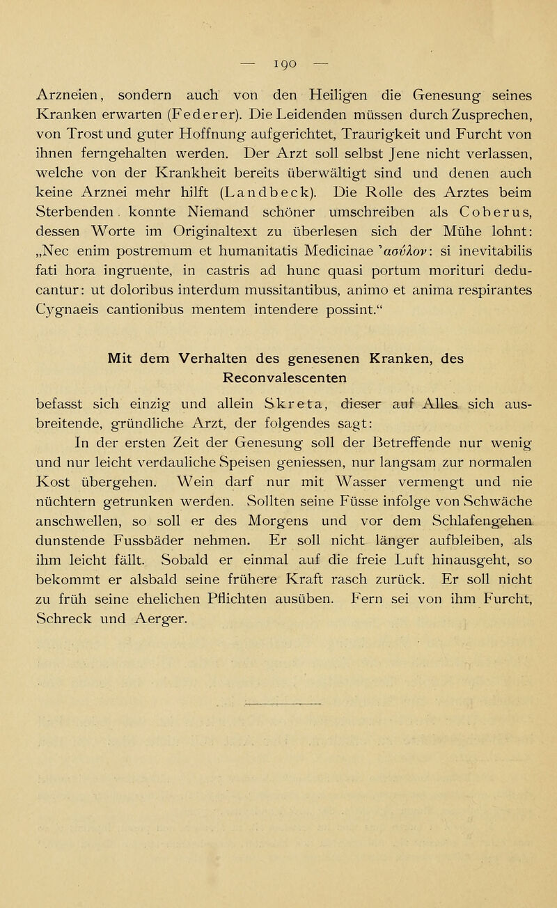 Arzneien, sondern auch von den Heiligen die Genesung seines Kranken erwarten (Federer). Die Leidenden müssen durchzusprechen, von Trost und guter Hoffnung aufgerichtet, Traurigkeit und Furcht von ihnen ferngehalten werden. Der Arzt soll selbst Jene nicht verlassen, welche von der Krankheit bereits überwältigt sind und denen auch keine Arznei mehr hilft (Landbeck). Die Rolle des Arztes beim Sterbenden, konnte Niemand schöner umschreiben als Coberus, dessen Worte im Originaltext zu überlesen sich der Mühe lohnt: „Nee enim postremum et humanitatis Medicinae aa^/loj^: si inevitabilis fati hora ingruente, in castris ad hunc quasi portum morituri dedu- cantur: ut doloribus interdum mussitantibus, animo et anima respirantes Cygnaeis cantionibus mentem intendere possint. Mit dem Verhalten des genesenen Kranken, des Reconvalescenten befasst sich einzig und allein Skreta, dieser auf Alles sich aus- breitende, gründliche Arzt, der folgendes sagt: In der ersten Zeit der Genesung soll der Betreffende nur wenig und nur leicht verdauliche Speisen geniessen, nur langsam zur normalen Kost übergehen. Wein darf nur mit Wasser vermengt und nie nüchtern getrunken werden. Sollten seine Füsse infolge von Schwäche anschwellen, so soll er des Morgens und vor dem Schlafengehen dunstende Fussbäder nehmen. Er soll nicht läng^er aufbleiben, als ihm leicht fällt. Sobald er einmal auf die freie Luft hinausgeht, so bekommt er alsbald seine frühere Kraft rasch zurück. Er soll nicht zu früh seine ehelichen Pflichten ausüben. Fern sei von ihm Furcht, Schreck und Aerger.