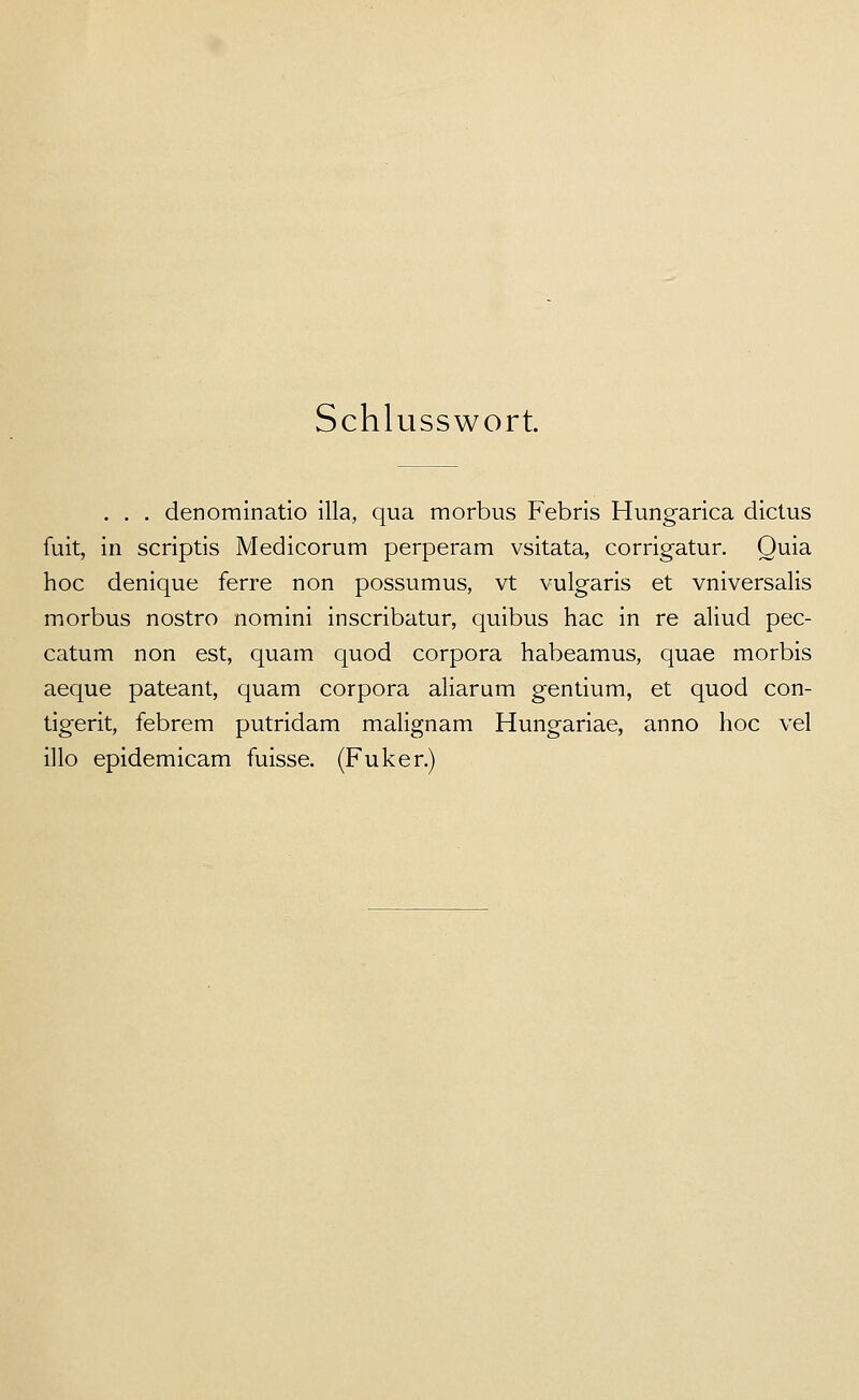 Schlusswort. . . . denorainatio illa, qua morbus Febris Hung-arica dictus fuit, in scriptis Medicorum perperam vsitata, corrigatur. Quia hoc denique ferre non possumus, vt vulgaris et vniversalis morbus nostro nomini inscribatur, quibus hac in re aliud pec- catum non est, quam quod corpora habeamus, quae morbis aeque pateant, quam corpora aliarum gentium, et quod con- tigerit, febrem putridam malignam Hungariae, anno hoc vel illo epidemicam fuisse. (Fuker.)