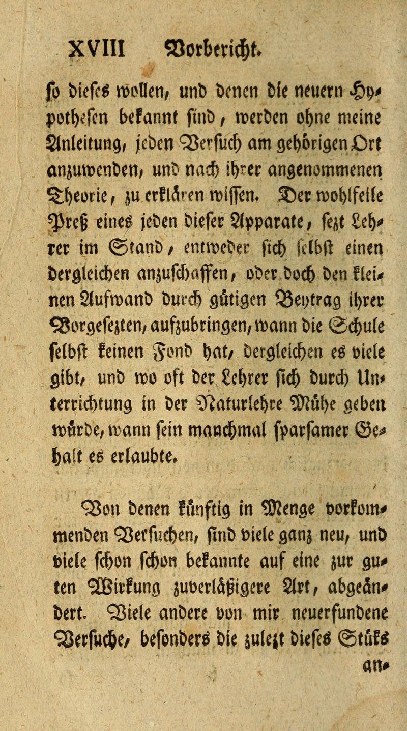 fo tiefet wollen/ unb benen t>fe neuern #9* portalen befannt finb/ werben obne meine Slnleitung, jeben 93erfud) am geborigen £)rt anjuwenben* unb nadf) ibrer angenommenen Stfyeode, ju.ertlÄren wifiem 3)er woblfeife ^re§ eine« jeben biefer Apparate, fejt £eb> rcr im ©tanb/ entweber ftcb fctbft einen fcergleicben anjufd)affcn f ober boeb Den Heu nen SJufwanb tmrd) gütigen J8ei;trag il>rei: S8orgefejten; aufjubringen, wann bie @cbufe felbft feinen §onb tyat/ bergleicben e$ Diele gibt/ unb wo oft bev£ebrer ftcb burd) Un< terriebtung in ber sJiaturlebre ^fibe geben würbe/ wann fein manchmal fparfamer @e* |>aCt es erlaubte» <2$üu benen fünfttg in Sföenge t>orFom* menben Sßerfucben, fmb feiele ganj neu, unb Diele febon febon bekannte auf eine jur gu* ten <2Birfung ju&erlägtgere Stet/ abgeän* fcert. Sßiele anbere Don mit neuerfunbene SSerfuc&e/ befonberö bie julejt btefeä (Stuf* an*