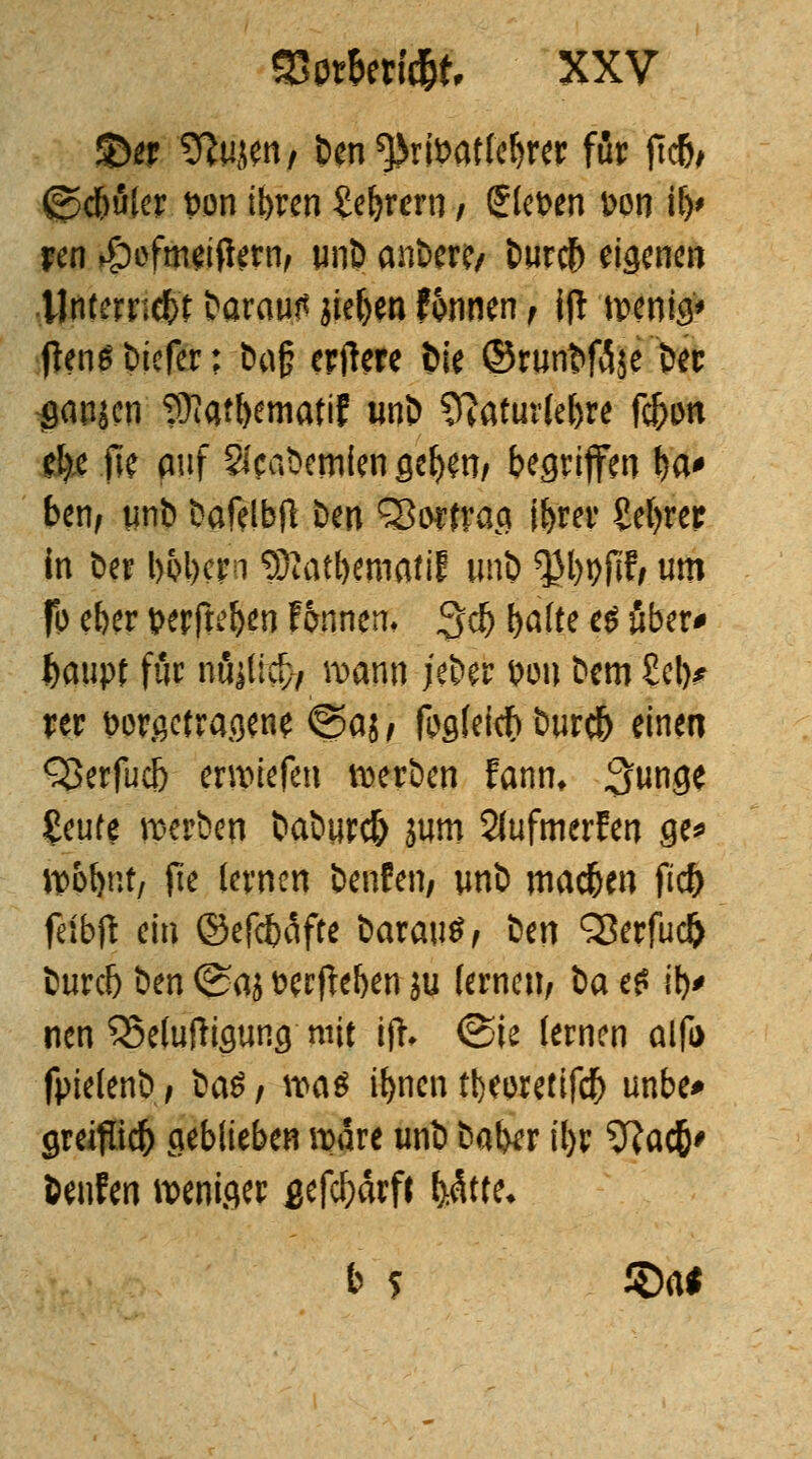 35er ^ujen/ ben ^rtoatleljrer für jtdfo (j*>d&uler t)on tbren £eljrew / Stehen Don i!)> ren if)cfin*ifte?fy unb anber?/ burefr eigenen ünternefrt &arcw.tf jie&en f&nnen f jjl wenig* fien* biefer; öog erftere bie ©rwnt>f3$e bec gapjcn Sfiat&ematif unb Sftaturle&re ft&on el)c fle auf 2icat>cmfen flehen; begriffen fea* ben, iinb bafelbfl ben Sßorfrag if>rer Sefyrer in ber l)5l)crn SOiat&emati! unb ^Jlwjifi um fo eber wrfteljen f&nnem $$ ()afte e£ ober* fcaupf für nö^ticv, manu jeber wn bem Sei)* rer twrßetragen* <Saj , fcglekfr bur# einen Q3erfuc5 erliefen werben fanm $mQt £eute werben baburefr jum SlufmerFen ge* ÜüHpit/ jte lernen benfen, unb machen ftcf) fefbft ein ©efefeäfte barau*/ icn Q3erfud) buref) im ©aj fcerfteben ju fernen/ ia e£ i> neu 33eluftigung mit ifc (Sie lernen alfa fpielenb, ia$, \va$ if>ncnrt)ewetif<$ unbe* greifüdj) geblieben wäre unb baber il)r 9?ac&' benfen weniger gefcf;ärft fyMtt. b ? £)a*