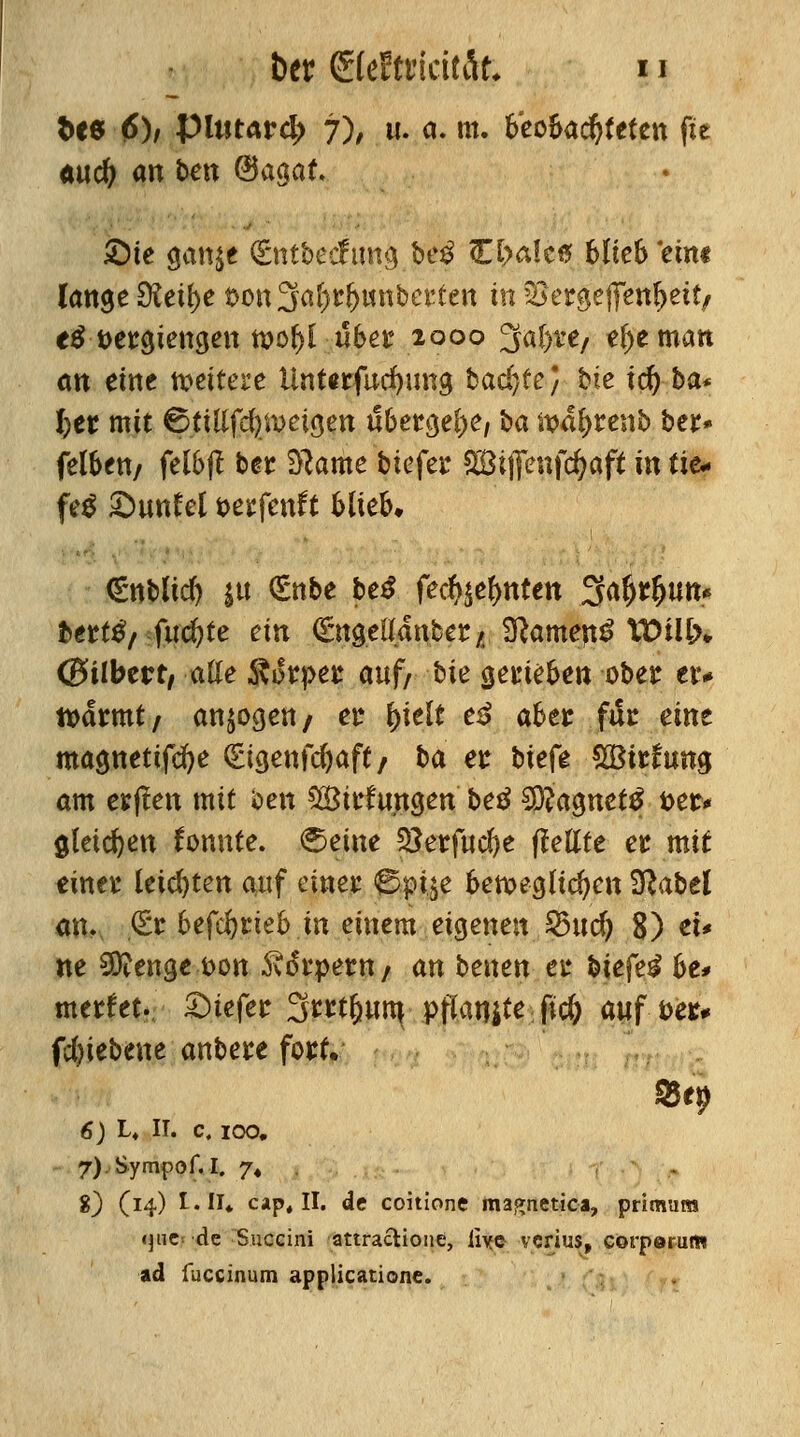 fces 6)/ pitiurd; 7), u. a. m. tfeo&acfyfeten fie aud; an bat @agaf. £)te aan$e (Entbecfima, be£ O>a!c0 blieS ein« (ange 9?eil)e t>on3al)rf)unbet*£ett in 52>ergeffenf)etf/ e$ Detrajengen n>of>l übet 1000 3at>te/ el>e matt ött eine weitere üntitfucfyima, backte} Ue td) ba* fcer mit ©fülfd) zeigen ubet*a,el)e, ba iva^renb ber* feigen/ fel&ß ber Sftame biefer aSifienfdjaft in tie- fet £)unfct t>et;fenft 6lteb«- €nbltd) |u (gttbe be£ fetf^elmtett 3a&*&im« ttett^/ fucfyte ein (SngelXanber /. tarnen*? TDilb* (Bilbtvt, alle $üt*pet auf/ i>ie gerieften ober etv ttmrmt/ ankert/ er (>telt e3 aBec fac eine magnetifcfye gigenfcfyaft/ ba et biefe CGBitfung am eKjlett mit ben SSwfungen beß $tia$net$ \>et* gleichen fonnte. 6eine %$etfud)t gellte et mit einet* leisten auf einet ©pt*,e &en>egltd)ett 2ßabel an. &t 6efcfjrie& in einem eigenen 95tief) 8) et* ne 9ftenge t>on .ftikpettt/ an benen et* biefe$ he* meefet. liefet 3mljum, pflanze fi# auf teu fcfyiebene anbete fort. 6) L4 II. c. ioo. 7).Sympof. I. 7» . 8) (14) l.II* cap, II. de coitione magnetica, primum «jue de Succini attracUone, iiye verius, corpörum ad fuccinum applicationc.