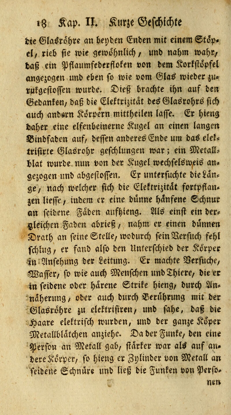 hie ®la$rol>re an bepben (Enben mit einem ©top* el/ rieb fte wie gewo&nlid) / unb na&m waf>r, tag ein spflaumfeberflofen ton bem 5vorfflopfei angezogen unb eben fo wie t>om @la£ lieber $u* rufgeftojTen würbe. £>ieg brachte fyn auf ben 6ebanf en/ bag bte Sleftri$it<St be$ @la£rol>r£ ftcö <wd) anborn Svo'rpern mitteilen laffe. £r Ww hafyet eine elfenbeinerne $ugel an einen langen s83inbfaben auf/ beffen anbere£ (Snbe um ba$ tUU frtfirte (Blasrohr gefd)hmgen war; ein WletaU? Uat würbe nun t>on ber 3vugel wed)felgw.et£ an* gebogen unb abgeflogen. (Er unterfuc^te bteMn* ge> nad? welcher ftd) bte <£Utttwt&t fortyjTan* jen liefe, inbem er eine bünne fyfnfene ^cfynur an feibene gaben auftieng. 2U£ einfl ein ber* $lei$en %aben abrieg / na|>m er einen bunnen hmtfy an feine 6tetfe/wcburd) fein&erfud) fel>l fcfylug / er fanb alfo ben itnferfcfyteb ber Körper in 2lnfel>ung ber Reifung. <Er machte ^erfucfye, «Baffer/ fo wie and) SKenfc&en unb£f)iere, bieet in feibene ober l><frene ©trife l)ieng/ burcfc $in* ttdljerung/ ober aucf) burcfy 33erul)rung mit ber (Bla^ro&re $u eleftriftren/ unb fal>e, ba% bit Staate eleffrifd) würben, unb ber gan$e$o>er $?etalibldtd)en an$te$e. £>a ber %nnU/ ben eine $erfon an Metall gab; ftäthz war altf auf an» bereSvorpetv fo l)ieng er gplinber fcon Metall an 'feibene <gd)mlre tmb lieg bie gunfen ton $erfo* nm