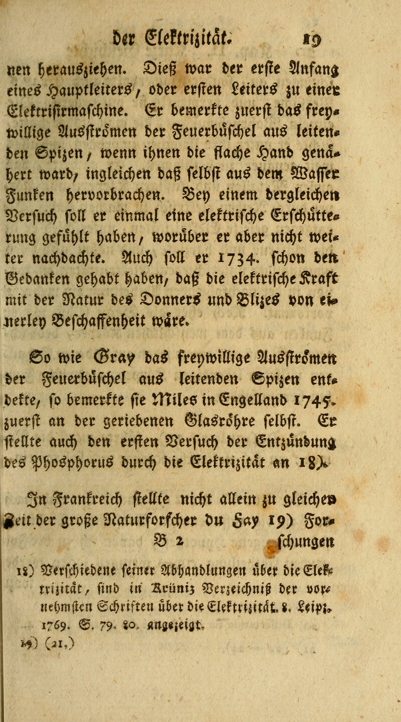 Der <£UtttiiitaU to nett f)ttMßiit$en. £te§ noat ber etile 5lnfan$ etnetf £auptletter£ / ober ct?f?en 2txtet$ $u einee (£leftriftrmafd)ine. €r bemerkte $tterff ba$ frep* tviUige SlugfWmen bei: geuerbiifd&el a«^ leiten* ten 6pt$en / wenn tynen bte flache £anb genä* §ert tt>arfy fngleic^en bag felbff aw$ hem Kaffee gunfen f)en>orbrad)en. ^ep einem beraleicfyei* Skrfud) fofl er einmal eine eleftrifcfye €rfd$tte* rung gefugt (jabert/ wtübtt et aber md)t »et* ter nacfybacfyte» Stucf) fotf er *734- W>m beit ©ebanfen Qtfyabt |>aben/ bag bie eleffrifd)e£raft mit ber Sftatur bei £>onner$ imb %>\\\t$ &on ei» jterlep $efd)affen&eit tp«ire> So tt>ie <£ray ba£ freptmüige 3lu£jfromett ber getterbtlfcfrel autf leitenben €)pi^ext enU behe, fo bemerfte fie tttilee in €n$ellanb 1745F» $uerjl an ber geriebenen 6>la£rol>re felbfl. <£t flehte avtd) ben erffen Sterfucf) ber €nt$i!n&un$ te£ $$o*p$oru£ burefj bie eieteijüfc an 18X 3n granfretdSi fitUte ntdjt allein $u gleiche» igett ber sroge Sftoturforfdjer t>u Say *9) §or# §3 2 jungen ix) *8etfcfjtebene ferner Wanbltwgen «6er bteSWfc irijttat, ftnb in 3cüns$ S5erjeic&m|* ber »or* «etjmjlcu <^c^rifteu uUx bie €lefmjifcit 8. U\$U 1769. ®. 79- «o- ÄUöfjeiöt,