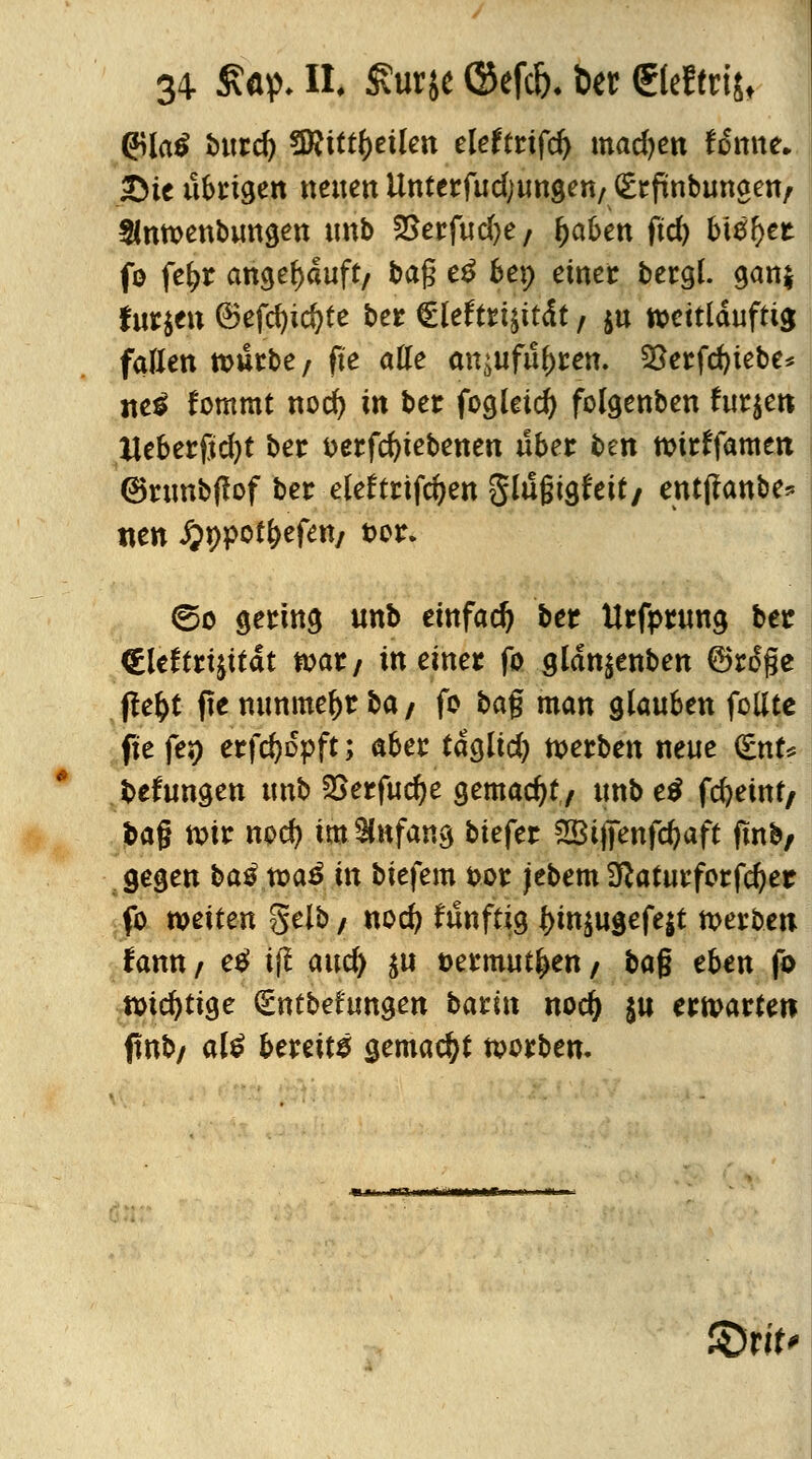 (JUatf bind) $Ritt\)tikn eleftrtfd) madjen fämte. 2Me übrigen neuen Uttterfud;ungen/Gsrftnbungen/ Slnmenbungen «nb 2>erfud)e/ fjafcen fid) bi#l)et fo fef>r angekauft/ bag e£ 6ep einer bergl. gan$ fur$en ©efcfytcfyte ber Cleftrtsität / $u tt>ctt(dufttg fallen tt>urbe7 ft'e alle an^ufuftren. 23erfd)iebe* tte$ fommt nod) in ber fogleid) folgenben furjet» tteberftdjt ber t>erfd)tebenen über ben tüirffamen (Bnmbflof ber eleftrifdjen glugtgfeit/ entjfanbe* tten J&ppot&ef«*/ t>or. ©o gering unb einfach ber Urfprung ber <Hcft«$ttat n>ar; in einer fo gldn^enben ©roge ffefct fte nunmehr ba / fo bag man glauben feilte fie fej) erfcfyopft; aber tdglid) werben neue <£nU fcefungen unb 2Serfud)e gemacht/ unb e$ fd)emt, frag toir nod) im Anfang biefer 2Btjfenfd)aft finb/ gegen bas?.n>a£ in biefem fcor jebem 3ftaturforfd)et fo weiten gelb; nod? funftig l)in^ugefe|t merben fann / e£ i(! and) $u »ermut^en / bag eben fo ttncfytige (£ntbetungen baci« nod) $u erwarten ftnb/ al£ bereite gemacht toorben. «*i rtTijiiii'iii.««i.».u ÄJrif«