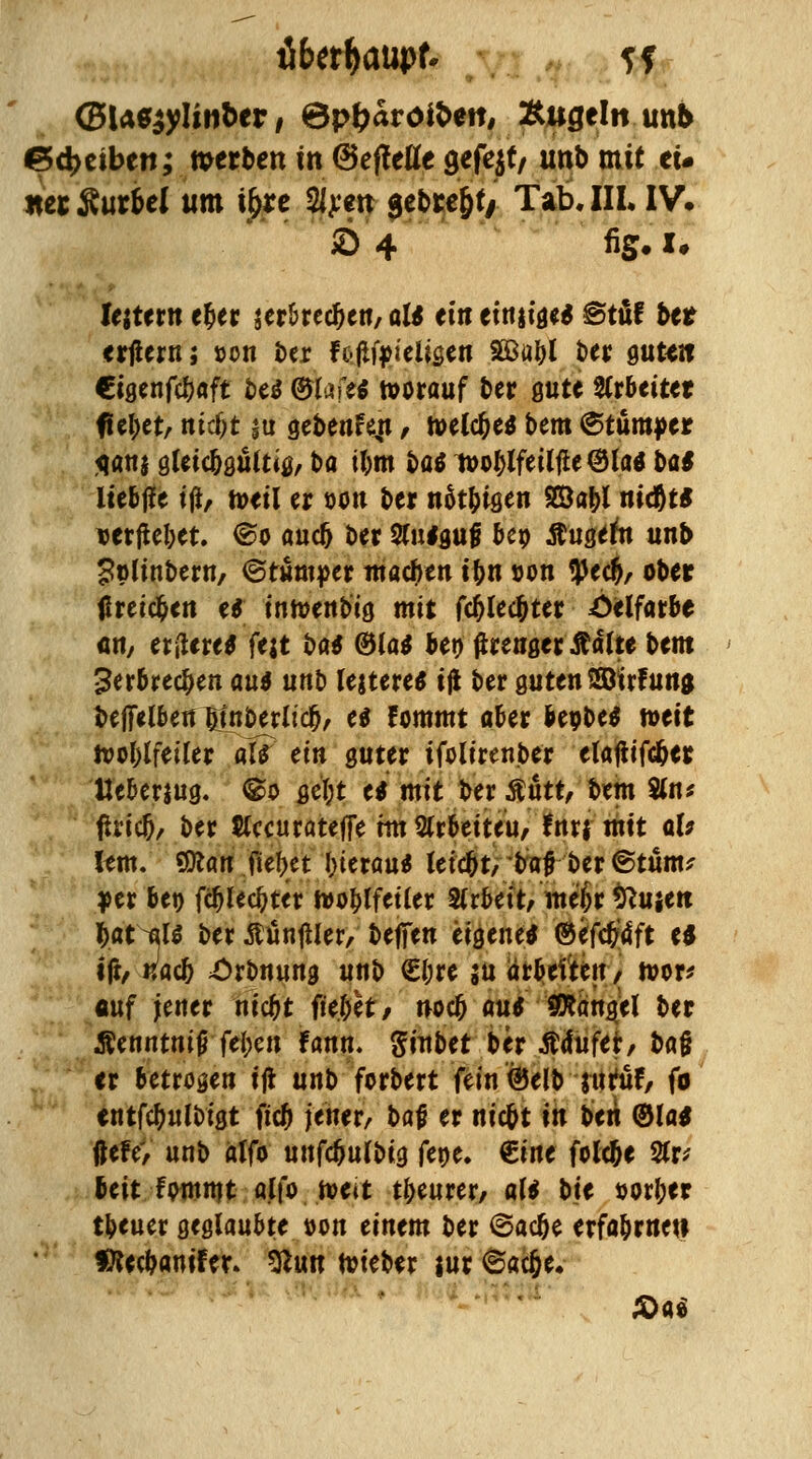 (BMzylinUv t 6p&aroit>eit, Äugeln unb e>d>etben; merben in (BefMfe gefejt/ unb mit eü «erSur&ef um i&re 2/^m gcbre^f/ Tab.IIL IV. lejtern e&er serbrecljen, al* et« etniige* ©tüf ber erjiern j t>on t)er f oliftieiigen 5öübl t>er gutt» Cigenfcfjaft be* ©We* vorauf ber gute arbeitet fielet, nidjt ja gebenr\n, toelc&e* bem ©tumper jqanj gleic&güttig, ba ilmt ba* woblfeilfie @la* ba* liebffe ijt, toeil er oon ber nät&tgen SBa|>i nid&t* verfielet. ®o auc5 ber 2fu*guji beo $ugern unb £»linbern, ©rumper machen it)n »on !)Jec&, ober ureigen e* intoenb'ig mit fc&letbter Oelfarbe an, et|Ure* fat bat ®Ja* bet) flrenger ß&ltt bem 3erbred)en au* Mb fettere* iß ber gutenSöwfuna beflfelbeu ötnberlid), e* Fommt aber freobe* mit tooblfeiler af? ein guter ifolirenber elajtifc&er Ueberjug. ©o get;t e* mit ber $utt, bem %nt ftricO, ber $(ccuratefie xm Erbettelt, fntf mit ab lern. Sfcart .fielet (jterau* letebt, t>a# ber ©tum* yer ber) fct)led?ter hwblfetler SCrbetVwefcr ^ujett iat ^U ber ßünfller, beffen eigene* ©efcJ4ft e* ijt, utoeb £rbnung unb €i;re su arbeiten / tvor* auf jener niebt fielet/ noa) au* Mangel ber Äetintmj} fei)en fann. ginbet ber Ätfufer, ba§ er betrogen ift unb forbert fein@elb jtrtüf, fo entfebuftigt fiel) jener, bat; er nic&t in t>tli ©la* liefe, unb alfo unfc&ui'big fene. €ine fofc&e 2(r* beit fpmmt alfo. »eit tbeurer, al* bte Dorl;er tbeuer geglaubte »on einem ber ©ac&e erfabrnew ffteebanifer. %l\m toieber jur ©acjje.