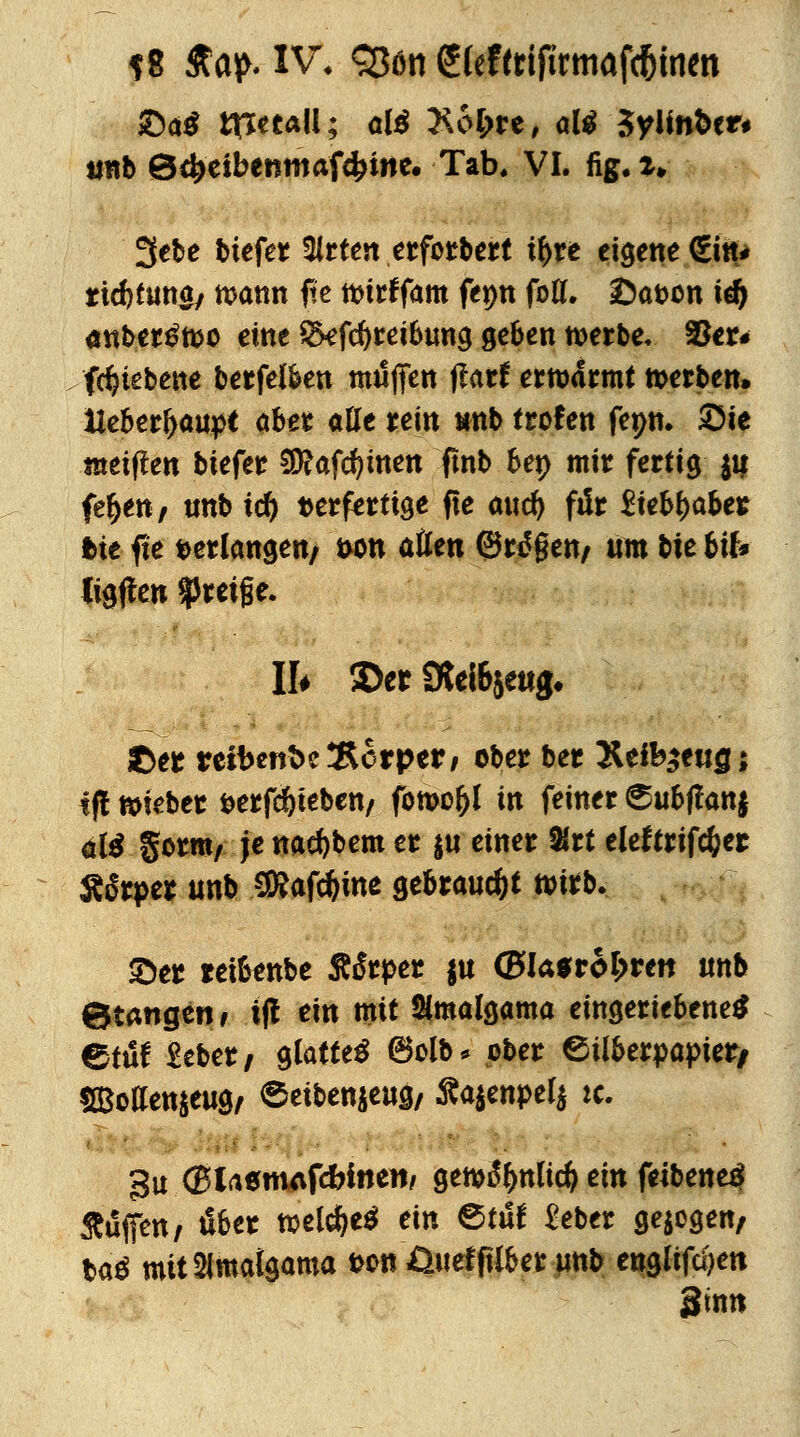 ?8 £ap. IV, 3$ön (5(eftrifirmafc5men tinb 0<fceibcnmafdjwe. Tab. VI. fig. *» 3ebe btefer Sirten erforbert tyxt eigene €itt* tid)furt0/ mann fie ttnrffam fepn fofl. £)a&on icfy anber^fco eine Qkfcfyreibung geben werbe. 33er# fd?tebene berfeiben muffen ftatt ertoarmt werben, Ue&erJ>aup< aber atte rein mb treten fepn. Sie metften tiefet 9ftafd?men fmb 6ep mir fertig ju fef)en; unb td) terferttge fte a\\<fy fiir Zktyabtt bit fie tetlangen/ wm atten ©rdgen/ um tie bife» ligffen greife. II* 2>er 9W6$etig, ©er reibertbcÄorper/ ober ber T&tib$tugi tf! lieber öerfdjteben/ fomoljl in feiner 6ubffcwj al$ gcrnt/ je nacfybem er $u einer 2lrt eleftrtfcfeet Äfaper unb SRafdjine gebraust wirb. £)er retfonbe ÄiSrper $u ©lasroljwett unb ©taugen f if! ein mit Simalgama eingeriebene* etüf Seber/ glatte^ ©olb* ober Silberpapier/ SBotfen&eug/ 6eiben$eug/ £a$enpel$ ic. gu (BUttntfdbinm genjitynlicf) ein feibene^ Äufen/ über welche* ein ®tut £eber geigen/ ba$ mitSimalgama t?on Üuefftlber unb englifüjen ginn