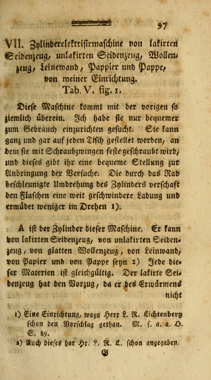 5? Vit, 39tfnt)erclcffri(trmafd)irje twt taiitteü ©nbenseug/ unlaficteh ©cibenjeiig, S&ollert* |cwg/ iefneroanb; *pappier «nb $>appe^ Don metner (ginvicfytiing» Tab.V, fig. !♦ ©iefe $?afdjme fbmmf mit ber --t>ongeti fö ItemÜd) tibereim gd) ^abe fte nur bequemet $um (Bebtaiid^ tmiutidjten gefudjt; 6ie fann gan$ imb gar aufleben Srfefy gefMet tt>erben/ an htm fte mit ©cfyraubäunngen fefte gefcfyraubf toii:t>/ imb btefe£ gibt fyz eine bequeme ©tetfung $ut Slnbrmgung ber 3}erfud)e; £>ie burd) ba$ 9lab lefcfyleunigte tlmbrefjung be£ 3*>tmber£ t>erfc^aft fcen glafdjen eine mit gefcfyttnnbere Labung un& ermiibet tveniger im£)ref)en i), A tff b*r <3;)(mbtt biefer Sftafcfytne. €r fann toon laf irten ©etben$eug/ *>on unfof irtm 6etben« jeug, t>en glatten 93Men$eug, t>ort Semmanb/ »on Rapier unb i>on fyappt fepn 2) 3ebe t>ie# fer Materien iff glcid)gu(ttg, S>er latitte ©eu fcen$eug Ijat ben &or|ug/ ba er $e$ €rm<frmentf nic&t 1) 6«e €ttm#tun0, tvoju Sptxx t 9t. Üfc&tenberg fcfjon ben fBorfcbfas ßet(>an* SÄ. f. a. «. O. ©. 89.