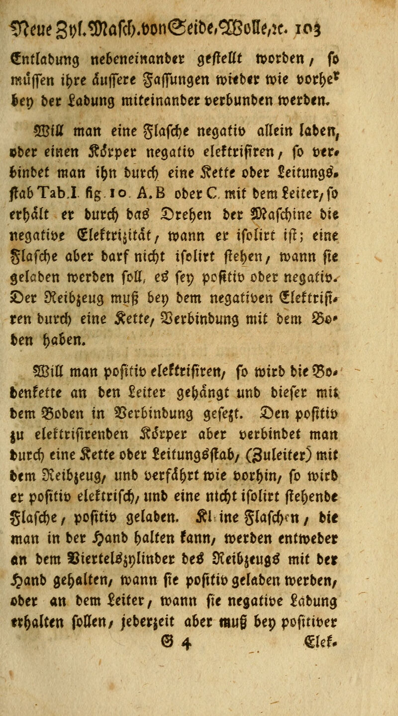 €ntlabmtg nebenemanber gefleflt Sorben , fo muffen \\>xt «fujfete gaffungen vouUt wie t>ot&e* len ber Labung miteinanbet tetbunben werben. $BiU man eine glafcfye negativ allein laben, ober einen Raupet negafiö eleftrtftren / fo ttr# btnbet man i&n burcfy eine ^etfe ober Seitungtf» ff ab Tab.l fig.io A.B obetC. mit bemfeitet/fo etfy&lt et butd) ba$ £)tef>en t>et 5ftafd)tne t>U ttegatt&e (£leftti^ität , wann et ifolitt tfl; eine §lafd)e abet batf nid)t ifolitt flehen/ mann fte gelaben werben fott, ei fep pc(itit> ober negatiö. ?Det 9?eib$eug muß ben bem negati&en ^lefttift* ten butd) eine Äette/ SSetbinbung mit bem 55o* ben (>aben. SBiU man poftffo eleftrtftrett/ fo wirb bie $0* benfette an ben bettet gelangt unb biefet mit fcem 35oben in Stebmbung gefegt, £>en pofttit) ju elefttiftrenben Ä6*rper abet uetbinbet man fcutd) eine Rette obet fettungSflab/ Ouleitet) mit fcem 9ieib$eug/ unb t>erfd£rt wie t>orl)in/ fo wirb et pofttit) elefarifd)/ unb eine ntc&t ifolitt fteljenbe glafcfee / pofitio gelaben. ÄUtte glafeftat/ bie man in bet #anb galten tann, werben entwebet «n bem Siettel^plinbet bei SRexbitutf mit ber £anb gehalten/ wann fte poftti» gelaben wetben, obet an bem leitet, wann fte negatwe fabung uralten foflen/ jebetjeit abetmuß bep pofttifcer <3 4 €lef.