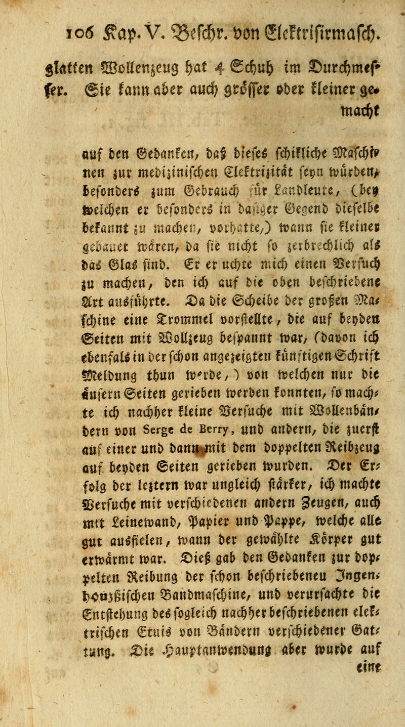 io<5 Äap.V. QSerd&r.DonSIcFfriftrmafcft* glatten 5Botten£eug fyat 4 6d)u& im £>urd}mcf» ftt. @ie faiw 06er aud) söffet ober Heiner ge* mad)t <mf tcn @ebanfcn, taf &te'fe$ fcf)ifttcf>e sötafc&fe iten jur mebismifc&eu £leftri|ität fepn tvurben> fcefonber* jum ©ebraucfc für £anMeute, CM teeldjen er 6efon&er$'in biftger ©egenb Dtefelbe btfatmt SU macfjen, w&atte/) tt>an« fte Heines geflauet frören, ba fte md)t fo ieibred&iid) af* bat ©las finb. €r er ucfyte mtef) einen Bevfuc^ in machen/ ben tcf) anf bt'e oben betriebene $rt attäfttyrte. £a bie ©c^eibe ber grogen 9ÄÜ fcfyine eine Trommel Dorftelite, bte auf beweis ©eiten mit SÖolljeng begannt mar, fbat>on ic$ ebenfalls in Der fdjon angereisten fünftigen ©cftrtft lütefbung tbnn tt?^rt>e / ^ t>on freieren nur t>it <mfem©eiten geneben werben fonnten, fomad)* te icf) nad^er Heine 9Serfuc(je mit SÖoltenbdn/ t>ern »on Serge de Berry, unb anbern, t>U juerf* auf einer unb banmmtt bem bereiten 3ietbgcua auf. bepben leiten gerieben mürben. ®tx €r* folg ber lejtern mar ungleich fiäxUx, tc& machte SSevfuc&e mit »erfc^iebenen anbern beugen, auc& «tu £emen>anb, tya$ux unb ^a^e, melc&e alte gut ausfielen, mann ber gemdl;lte Äorper gut ermdrmt n>ar* Sieg gab ben ©ebanfen jur bop* gelten Reibung ber febon befdjriebeneu Jngtn, fc«n3£if$en Q5anbmafe^ine, unb »erurfac&te t>U Cncjtebung besfogleid) nacl^er betriebenen elef* trifcljen gtvtii son 35acnbew »erfc&iebenei' ®aV taug. £>ie ^auptanmenbung aber mürbe auf tm