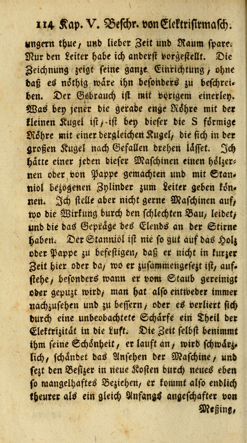 ungern tfcue/ unb lieber Btit unb Ütaum fpare. Sftur ben Leiter (jabe icf) anberjl feorgeflettt. 3Me 3etd)ttUh9 jeigt feine gan$e <EthHei)tung, o^ne baß e$ not^ig todre ifcn befohbertf $ü befcbrew fcen. £er ©ebraud) i(! mit b^rigem einerlei). 2Ba3 bep jener bie geirabe enge SRityct mit ber tieinen Äugei iff Hf! bet> biefer bie S formige Sichre mit einer bergleidjeri ftugel, bie ftd) in ber großen $ugel nad) (Befallen brefjen idffet. 3d) (jdtte einer jeben biefer Sfftafcfymen einen be^er* tien ober »on Spapoe gemachten unb mit ©tan* ttibl belogenen gplmber $um Setter geben ton* nett. Sei) ftetle aber nid)t gerne SKafcbinen auf, too bie SBtrfung bureb ben fcblecbten 35au/ leibet/ imb bit baß ©epfrfge beß Qhnbß an ber ©tirne fyahetii i)er (Stanniol ifi nie fo gut auf baß £ol$ ober $appe $u befefltgen/ tag er nicfyt in futjer *Stit fcter ober ba/ too er $ufammeitgefe$t tjf/ auf* ffe^e/ befonbertf toann er oom &tatib gereinigt ober gepu$t toirb/ man jjat alfb enttbeber immer naefonfeben unb ya befiern/ ober eß berliert jid> buret) eine unbeobachtete ^ebdrfe eiti tfytil ber €leftrt$itdt in bie £uft. £>ie gett felbft benimmt t&m feine ©cbßnbeit/ er lauft an/ toirb febtodty lieb/ fcbdnbet baß 5lnfeben ber Sßafcbme/ unb fe$t ben 35eft|er in neue hoffen burefy neuetf eben fo mangelhafte^ 25e$tei>en/ er fotiimt alfo enblid) teurer alt tin gleich Anfang* augefdjafter ton SRffirtfj