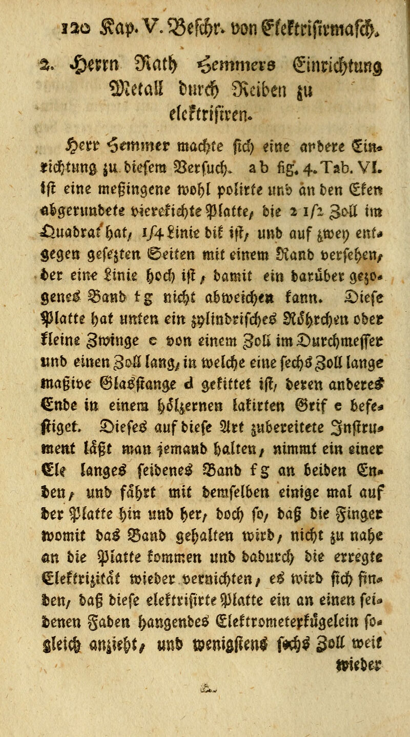 iao «ap.V.?8efi6M>on«cftri(iwwaf^ % J&mn diatfy <>emmev6 ©nrid&tuna Metall tmr# Stoben ju efcFtriftreno £err Hemmer machte ftd) eine arbere €tn* «tdjtwnfc ju tiefem 95erfuc^ a b fig. 4* Tab. VI. ff! eine megingene mfyl polirfe unb an ben (£fen «fcgerimtefe tnerefid)tetylattef tie 2 i/at gctf im iSuatra^at/ 1/4 &me tif if?/ imb ouf tfoey enU Segen gefegten «Betten mit einem Dianb t>erfef>en/ bet eine $ink (jcd) if! / tamit ein baruber ge$o* geneg^anbig sticht abüjeidje* fann* £>iefe fylatte fyat mtm ein $#linbnfd>eg 9lSfytd)m ober Heine Urninge c t>on einem 30K im £)urd)meffet wnt einen 3oß langj in wld)t eine fecfysgoß fonge tna§it>e ©ktfjtange di gefittei ?(!/ teren antere£ €nte in einem fyil&tnen lafirten @rtf c befe* fltgefc £>iefe£ auf tiefe 2trt ^bereitete %nfitn* ment l<£§t man Demant halten f nimmt ein einec €le langet feitene^ 3Sanb f g an fceiten €n» ten? unb fa&rt mit bemfelben einige mal auf fcer platte §in unb %eit toefy fo/ tag bie ginget toomit baß 53anb gehalten tt>irt/ nid)t p na^e an tie platte fommen unh taburd) tie erregte &tfttiiitit mieter tjernid)ten/ ei nnrt ftd>frn* fcen/ tag tiefe eleftrifirte tylatte ein an einen fei* fcenen gaten ^angenbeä (gleftrometetfugelein fo* gieiefr m&fytt imfc wn\$m$ i*h$ 3*U mit mW