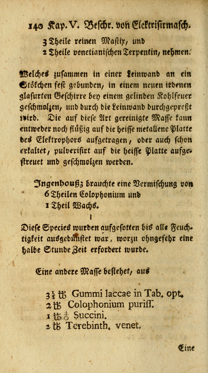 i4o £ap*V, SSefd&t.aoft £(cftnftrmafd&* 3 S&etle ttintti Sftajftj:/ unb 2 Steile öenefiamfdjen Serpentin/ nehmen; fSelcfye* $ufammen in einet feitwanb an ein Ctfofdjen feff öeBtintett/ in einem neuen itbenen glafurten ©efdjirre Set) einem gelinben $of)lfeuer $efd)moi|en/ unb burefy bte feinmanb burcfygepreßt mrb. £)te auf biefe 2irt gereinigte 5£ajfe fatm enttoeber nod? fltigig auf bte fceifie metallene platte t>e$ €lef tropfcorä aufgetragen / ober auefy fcfyon erfaltet/ pufoeriftrt auf bte J>eijfe platte aufer* ßreuet «nb gefcfyraoljen werben* Jtegenbouga Brauchte eine SSetmtfdjung t>o« 6 feilen Kolophonium unfc i £&eU 2Bac&$. i ©iefe ©peeietf würben aufgefotf en bi£ alle geuc^» ttgfeft autfgebiftiffet war, toorju o^ngefe&r eint fcalbe ^tunbejjeit erforbett nwrbe, €ine anbere SNafie beffe^ef/ aui 31 tß Gummi laccae in Tab, opt* atB Colophonium purifT. i fö o Succini. 2,tK Terebintb, venet. €ine