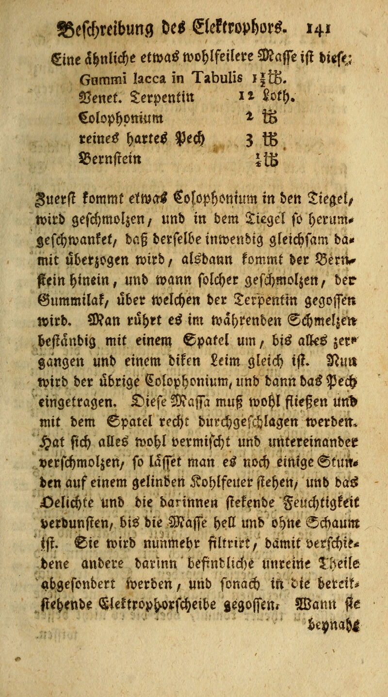€me fynlid)t etmö tt>o^lfetlere «Raffe i(! tiefe; Gammi Iacca in Tabulis i|i£. fSenet. Serpentin 1* foty; Colopfjonütm * tS tetneS &arte$ $e$ 3 tB Cernffete JtB guerfl fommt etma^ €ofapf}onutm in ben Sieget, tt>irb gefcfjmol$en/ unb in bem Siegel fo fterum* §efcfyn?anfet/ ba§ berfelbe itutjenblg gleicbfam ba* mit überwogen voitb t atebann fommt ber Q3ertv #einf)hmn, unb tt>ann fblcfoer gefd)mol$en, ber ©ummilaf/ übet welchen ber Serpentin gegojfen »irb. 2)?att mfytt e$ im ft?d£>renben ©c^meljett beffdnbig, mit einem Spatel um / biß afkä jet^ gangen unb einem bifen £eim gleich tff. Sfttm tvirb ber übrige <£olop$omum, unb bannba£?5e<$ eingetragen, £>tefe SKafTa mu$ tt>o$l fliegen unfc mit bem ©pätel recftt burc^gefc&Iagen werben. fyat fid) aUz$ roo&l t>ermtfd)t unb unteretnanbeE $erfcfmiol$en/ fo lajfet man e£ nocf) einige 6tim* ben auf einem <jeiinben ^o^ifetter flehen/ unb ba$ £>elict)te unb tk barinnen (lefenbe getic^tigfeit verbunden/ 6i$ hie 3#ajfe bett unb' ö&'ne Schaum ' tfi. &te roirb mmmebr ftlfnrt ) bdmit i>erfcf?i£* bene anbere barinn befrnblicfte unreine £hette abgefonbert Serben/ unb fonad? tft-tfe httdU fle&enbe Sieftrop^rfcfyetbe aegojfen* Bßamt fte