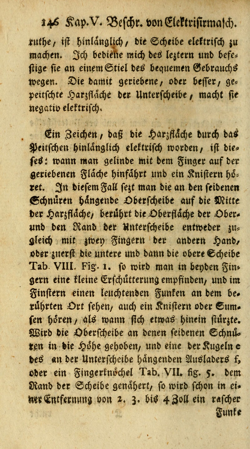 tufye, ift &mldnglid)/ bit<&d)tibe eleftrtfd) $u machen. 3$ bebiefte mtd) be$ lejtern unb befe* f?ige fte alt einem ©fiel be$ bequemen @ebraucf)$ liegen. £>ie bamit geriebene/ ober befler/ ge* peitfcf>te ^arjfTac^e ber Unterfcfyeibe / mac^t fte iie0Gtti> eleftrifdj, €m £eicf)en i t>ag bie £ärjft<!d;e burd) ba$ ^Jeitfc^en hinlänglich eleftrifd) werben / iff bie* fe$; wann man geltnbe mit bem ginger auf ber geriebenen glädje tyinfdljrt unb ein Ämffern fyß* tet. 3fn biefemgaß fe$t man t>k an ben feibenen (Schnüren fcdngenbe £>berfd)etbe auf bie fSlittt fcer £ar$fldcfye/ berührt bie £)berftdc^e ber £>ber* «nb ben Ülanb ber ttnterfdjeibe enttoeber ju* $lete& mit jtoet; gingertt ber anberft #anb/ ober $uerff bie untere unb bann bit obere €c^eibe Tab. VIIL Fig. i. fo ttjirb man in bepben gin* öetn eine Heine Srfcfyutterung empfinben/ unb im ginffew einen leudjtenben gunfen an bem be# tü^rten £>rt feften/ auc& ein Äniflern ober ©um* fen f)6ren / ä& wann fidj etma£ hinein f?ur$te. Sßirb bie Öberfcfyeibe an benen feibenen ©d>nu* ten in bie ^)dbe gehoben/ unb eine ber Äugeine beß an ber Unterfcfycibe ftdngenben 2Jutflaber£ f, ober ein gingerfnocfrel Tab. VII. fig. 5. bem Dtanb ber ©djetbe genähert/ fo wirb fcfyon in ei* ^(Entfernung von *. 3, bi$ 43^11 tin taföet §unfe