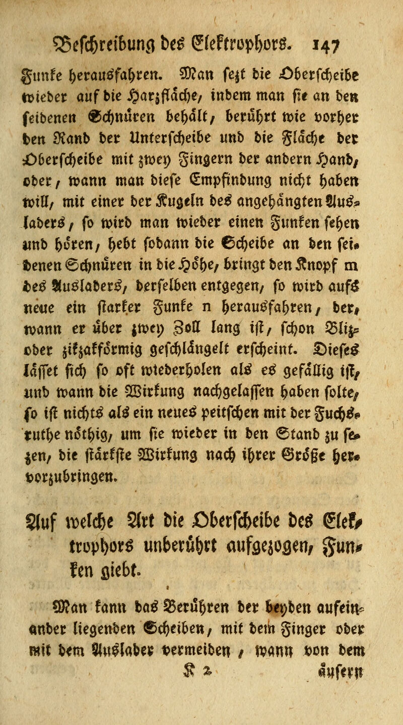 gtmfe f)erau£fa(>ren. 2D?an fe^t bie 4>6erfc^ct6e tt>tcber auf bie J^arjfTdc^e/ inbem man fit an ben feibenen Knuten behält/ berührt tote fcor&er ben dianb ber Unterfcftetbe unb bie glädje ber ;Ö6erfd)ei&e mit §mei> gingern ber anbern #anb/ ober / toamt man biefe (Empfmbung nidjt fyabm toiUf mit einer ber Äugeln be$ angelangten tlu^ (abertf / fo n>trb man lieber einen gunfen fe^en unb faßten f fyeU fobann bie Gc^eibe an ben feu t>enen 6djnuren in bie £o&e/ bringt ben Änopf m iteß %ußlabei$, berfelben entgegen/ fo toirb aufS neue ein flarfer gimfe n &erau£fafcren, ber# tvann er über |tt>ev> gott lang iflf fcfeon Q5li^ ober $tf$afformig gefc&ldngelt crfdjeint. £)iefe£ (ajfet ftd& fo oft roieberljolen *l* e* gefallig tfo «nb tx>ann bie SGBitfung nacfygelaflen fcaben feite, fo ift xiid)t$ ali ein neueß pettfc&en mit ber gud)& 'tut&e not^ig7 um fte mieber in ben <5tanb $u fe* $en; bit ftattfie Btrfung naefc i&rer ©rö*ge (jer* t>or$ubringen. Sfuf roetc&e 2(rt Die ßbetfc&eibe t>cö ©efr ttüpfcor* unberührt aufgejogeri/ $im* fen fliebt- SRanfanu baß Senioren ber fopben aufeite «nber liegenben Reiben; mit Uta Singer ober mit bem Sbtflabtf t?ermeiben / mm »ott bem £ * foftrp