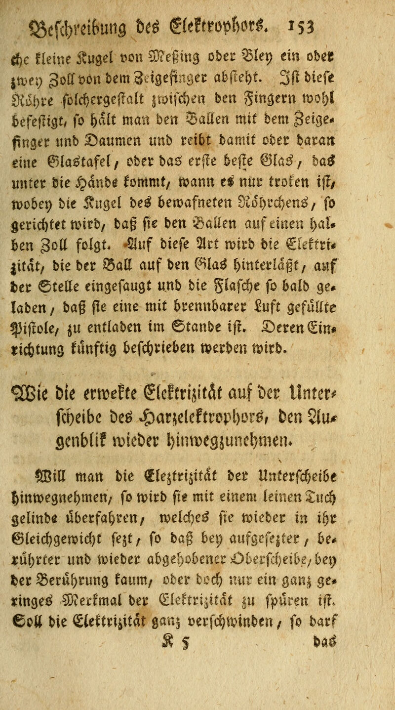 d)c Heine ßugel t>on beging ober Q5Iep ein obet |wei; 3od »ön bem Sefgeftnöec a&fte&t. 3ft biefe Sutyre fofcl)crgej?alt jtoifc^en ben gingern wof)f befejugt, fo f)dlt man ben $atfen mit bem $ei$e* findet unb Daumen unb reibt bamit ober baratt eine ®la£tafel/ ober ba£ erjle bejle @Ua$/ ha$ unter bie £dnbe fommt/ wann ei nur troien iff/ woben bte $ugei be£ bewafneten di6i)t$en$f fo gerichtet wirb/ bat? jtc ben fallen unfeinen fyaU fcen 3ott folgt. «Qluf biefe 2lrt wirb bie €Ieftrr* |itat/ bie ber S5ad auf ben $ia$ unterlagt/ auf fcer Stelle eüigefaugt unb bie glafdje fo balb ge# laben / bag f!e eine mit brennbarer £uft gefu&te spijbte/ $u entlaben im ©tanbe ift. £>eren€in» tic&tung künftig betrieben werben wirb. <2Bie bie erwefte <Sleftrijit&f auf Der Untere fcoeibe be$ ^ar&eleftrepljor^ ben 5fu* genblif lieber l)itm>egjuncl>men* fiöiö man bie <5Ie^tri^itdt ber Unterfcfjeibe Jinwegne^mett/ fo wirb fte mit einem feinen Site!) gelinb« überfahren/ weld)e£ fte wieber in tfjr ®leid)§emd)t fejt/ fo ba$ bei) aufgefegter 7 he* Mattet unb wieber abgehobener £)betfd)eibe/be\) fcer 2>eruf>rung faum/ ober bod) nur ein gan$ ge* *inge£ $?erfmal ber (Elektrizität in fpüren tfh ©oft bie €W'tri^itat gan$ serfdjwinben / fo barf Ä 5 S>a£