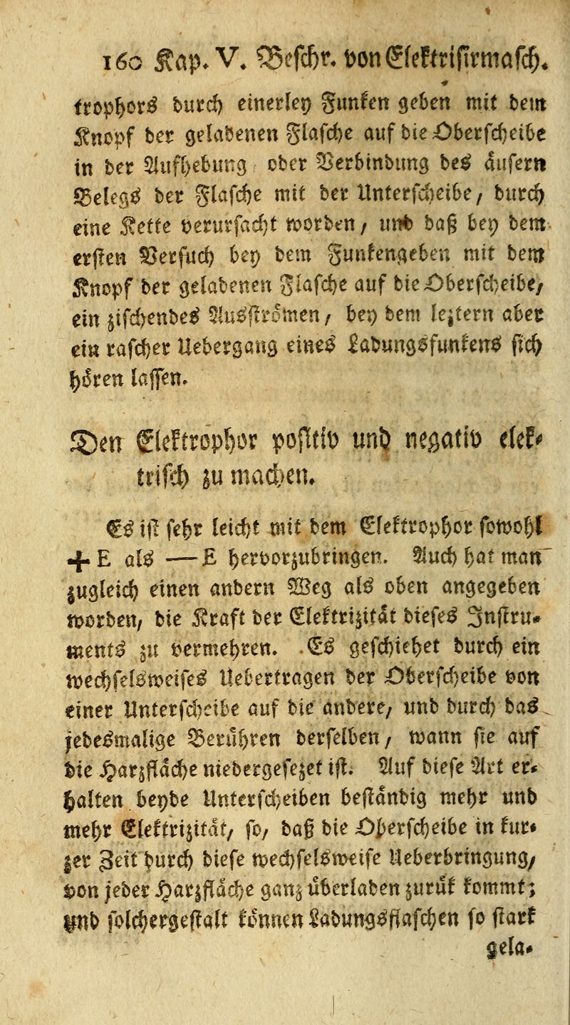 i6o Aap* V4 SScfcfer. t>on^fe!(rif!rmaf^ ftop&orä burd) einerlei gunfcn geben mit beut Änepf ber gehobenen 5lafd)e auf bie£>berfd)etbe in ber Sluf&ebung cbcr 2krbinbtmg be$ 4iifertt *25elegg ber glafdje mit ber llnterfdmbe/ burd) eine ^etfe t>erurfad)t werben/ unt> ba% bep bem er|?en £>erfud> bep bem gunfengeben mit bem Stnopf'ber gelabenen 3Iafd>e auf bie£>berfd}etbe/ ein $ifd>enbe$ Siuäffrotnen / be*> bem lejtern abet ei« rafdjer Uebergang eines1 £atmng$fun£en$ fi# fyßten laffen. S>n ©ettrop&or pojttfo unl} negatfo e(ef< trtfcf> ju machen* €£iß fefcr leid>t mit bem €feftropt)or fott>o(j{ + E aK-—£ f)e?fcetsubnngett. %ud>f)atmatt $ugleid) einen anbem £8eg al£ oben angegeben toorben, Me Äcaft ber (£leftri$itat btefeä 3nffru# ttient^ §u fcermei)ren. • & ßefc&te&et burd) ein n>ed)fe(emeifeg Hebertragen ber ;Öberfd)eibe feon einer Untet^djciU auf bie anbere; unb burd; ba3 jebe&naüge SSerü&ren berfelben/ mann fte auf tie $ir|pta^e niebergefe^et ifl. Sluf biefe Stet er* galten beybe Unterfd)eiben betfdnbig meftr unb tnefcr (SIeftrisitdt, fo, baß bie ;ÖJ>erfd)eibe in für* |er 3eit $>urd) biefe n>ed)fe^weife Ueberbringung/ t>on jeber Qatffiaäjt gan^tlberlaben^uruf fommt; pb folefjergeffalt Unmn $abung£ffafd;en fo flarf