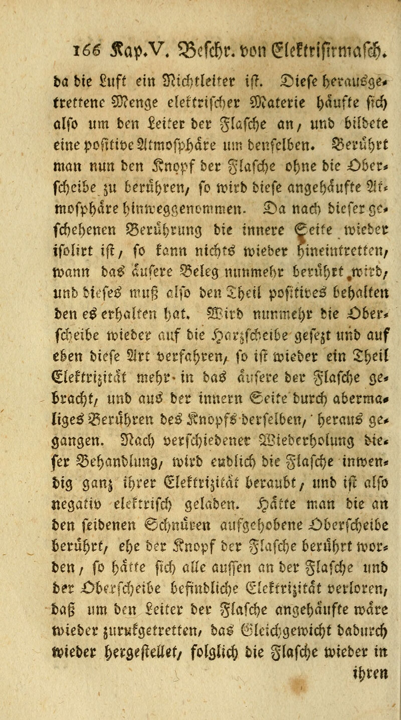 bö bie Suft ein Lichtleiter if?. £)tefe beraube* trettene 93?enge eleftrifd)er SD^aterie fyäufte fid) alfo um ben Reifer ber glafcfye an/ irnb bilbcte eine pofttibe 2Umofpf)dre um benfelben. Q>erubrt man nun tm ßnopf ber glafdje ofjne bte £)öer* fd)etbe ju berufen/ fo wirb tiefe angebduffe 2!f* mofpbare biniteggenommen. £>a nari) tiefer gc* fdjebeuen 23eruf>rung bie innere «Seife tutetet ifolirt ij!/ fö tonn ntdbttf tmeher fyinettitrettett/ - tt>cmn ba^ dufere SMeg nunmehr berührt #tt:rt/ unb tiefet mug clfo ten £fceil popfites' behalten ben e£ erhalten l;.at, SBirb nunmehr fcie £>ber* fd)eibe txüeter auf hie J^argfdieibe gefegt unb auf eben tiefe 31rt t>erfa^ren/ fo xit Bieter ein Xfyeil ©eftrigtt(St mef?r- in H$ dufere ber glafdje ge* teadjtf unb au$ ber innern ^eife burd) aberma* ligeg 23erul)ren be£ Knopfs berfeiben/' beraub ge* gangen. Sfiac^ t>erfd)tetenet SBteberbolung &&* fer S5e^anblun0/ tt>irb eubhd) bie §iafd)e inmen* big gan$ i^rer (rleffri^itdi beraubt/ unb ift alfo negativ eteftrifd) gela'ben. Statte man bie an ben feibenen €xf;mtben aufgehobene £)berfd)eibe berührt, e&e ber 3\nopf ber 81afd)e berührt tvor* t>en / fo baffe fid) alle auffen an ter §lafd;e unb ber £rberfd)etbe befmbltdje (HcUtiiitat verloren/ tag um bm £eiter ber glafdje angekaufte n>dre nneber jurufgefretfen/ ba$ 6leid;gen>id)t baburd) hiebet f)ergefMef/ folglich bie §lafd;e lieber in tytm