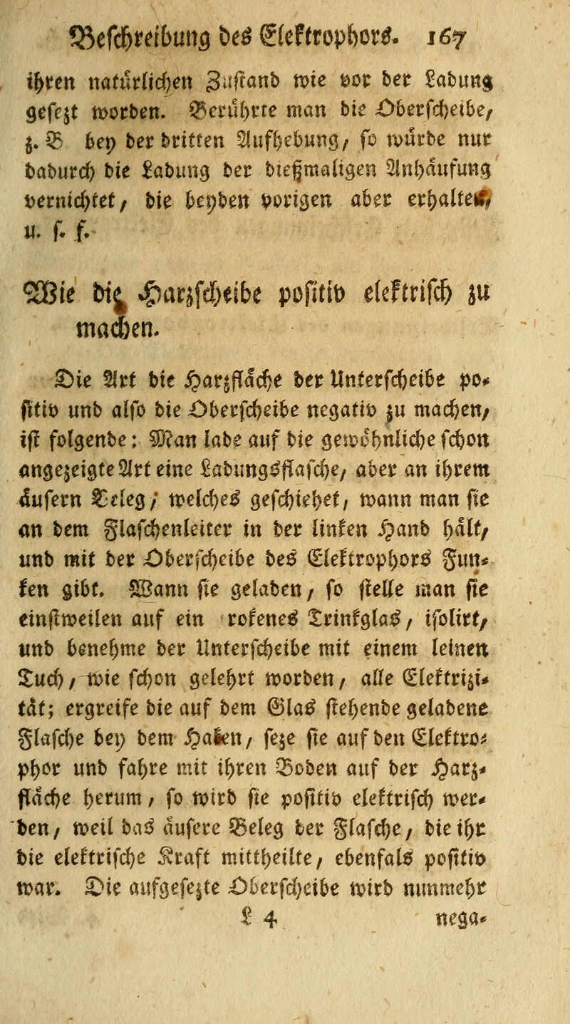 i^teit natürlichen Saflanb rote *>or betr £abun$ gefejt motten. $enil)tte man bk Oberfcbetbe, 5. $ bep ber bitten Sluftebnng/ fo würbe nur baburcfy bte Labung ber bießmaftgen Häufung Mtnidfytttf bk bepben poxi^m aber erkaltete, # f. f. 2Bie &i^ %g)arjfd)eibe pofltto elefmfcfj ju tnac&en. ©ie 2irt bte jparsfidcfje ber Un.terfc&ei&e po* fitiö unb alfo bie £>berfd>eibe negativ ju machen/ ifi folgenbe; $Ran labe anf bie gewo&nltcfye fcfcon «ttsejeigtc Slirt eine Sabungtfffafcfte/ aber an t&rem 4ufew £eleg; n?eld)e£ gefcfyieljet/ n>ann man fte an bem §lafd?enietter in ber ünfen Jpanb fyaltf unb mit ber £)berfd)etbe t>e$ <£leftropl>or£ Sun* fen gibt. SBann fte gelaben / fo (fette man fte einteilen auf ein rcfeneg £rinfgla£/ ifoltrf/ unb benehme ber ilnterfcfyeibe mit einem leinen £ud)/-f£>te fcfycn gelehrt worbett/ alle (Eleftri$t# tdf; ergreife bk auf bem (Bla£ ffel>enbe gelabene glafcfte bei; bem fyaktt/ feje fte auf ben (Sleftto* pfyer unb faftre mit i^ren Q5cben auf ber fyati* fldcfye f>erum / fo wirb fte pofttiö eleftrifcfy wer* ben/ tt>eil ba$ ctufere 55eleg ber $lafd)e/ bkifyt bie eleftrifte Straft mitteilte, ebenfatö pofttifc war. ©ie aufgefegte £)berfd)eibe n>trt> nunraeljt $ 4 «ega*