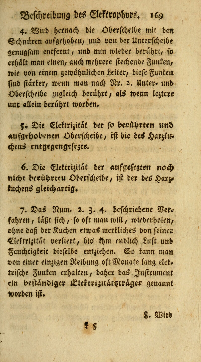 <gd)nuren aufgehoben/ imb t>on ber Unterfcfjeipe Senugfam entfernt / imb nun toieber berührt, fo etfyält man einen/ au$ meiere ffedjenbe gunfen/ ttie fcon einem gewöhnlichen Leiter/ tiefe gtmfett fmb ftätht/ wenn man nad) SRr. 2. Unter» imb O&erfcfyeibe ptgleic^ berührt/ atö wenn ledere nur allein berührt werben. S» 2)ie €leftri$tt<lt ber fo berührten und «wftt&obenctt £>berfd)eibe/ iji bte betf J£ar$fu* c$en$ entgeßengefeate. 6. SMe gldttiiität ber Aufgefegten no4> «ti^>c beru^rtcu £)berfc^eibe/ ijt ber betf Jpar$# fud)en$ glet^artig* 7. £)a$ Sßitm. 2, 3. 4. betriebene 55er^ fahren/ laßt fid)/ fo oft man will/ wieberfcokn/ ofcne bag ber $ud)en ttxoai vntxi\\$t$ fron feiner €leftrt$ttät verliert/ bi$ ft>m enblid) &ift unb §eud)tigfeit biefelbe entjie^en. <^o fann man Jjon einer einten Dteibung oft Monate lang elef* trifte gimfen erhalten/ ba&er ba£ ^nfttument ein beftdnfcigcr i£leftri$ttat$tracje* genannt Sorben iff* 8. mtb