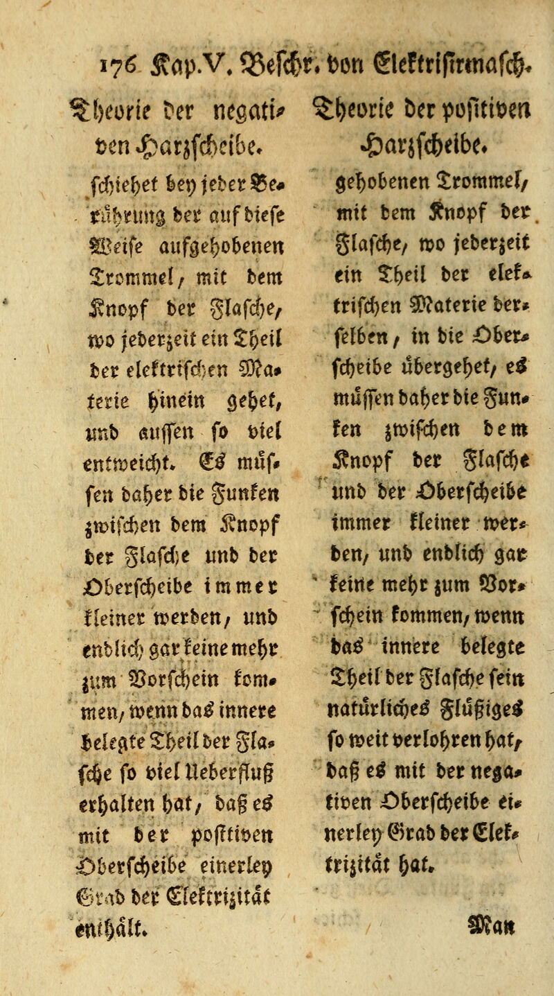 i?6 Äflp.V. 553efd^r* bon ®eftriftrtnafc&. ^iKorie Der negativ tcn £ar$fd)ci'üe* fdjieftef bet)jeber$5e# 'tftlknmgber auf tiefe SSJeife aufgehobenen fromme!/ mit bem $nopf ber glafd)e, wo jet>et*^eit ein £&etf ber eleftrtfd)en 2D?a» terte ftmein $efcef, unb «ujfen fo ml entweicht. €£ muf» fen baf>er bie %unhn $wifd)en bem $nopf ber gkfdje unb ber £>Serfd)eibe immer fleiner werben; unb enblid)$ar feine meftr |um'25orfd)ettt fom# mett/wenn ba£ innere MeflteS&eil&ergfa* f$e fo t>lel UeberfUtg ehalten bat/ bagetf mit ber po(Ttit>ett £>fcerfd)eibe einerlei CBrab ber €Uftttytät eu^alf» ^fjeorie ber pojittoen ■^arsfcfreibe* gehobenen Srommef/ mit bem Änopf btt glafc^e/ wo jeber$ett ein ££>eil ber elef* trifd)en Materie ber* feI6en / in bte Ober* fc^etbe übergebet/ e£ muffen baf>er bte §un* fen äwtfdjen bem Änopf ber glafd)* r «nb ber £>&erfcfyei&e immer Heiner wer* ben/ unb enbtid) (ja* ' feine me()r jum $or* fdjem fommen/ wenn M$ innere belegte £f)eil ber gfafcfye fein nafurlieM glugtge^ fo mit fcerlo&ren fcat, tag e$ mit ber nega# tit-en £>berfd)et&e ei# nerlep(Brabber<Elef* ttiiUät &af.