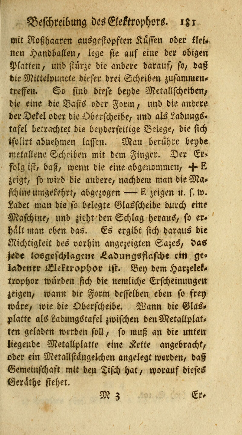 mit tKo%aaten ausgetopften ftufiTen ober tieu nen £anbballeu/ lege fte auf eine ber obigen platten/ tmb fltlqe bie anbete barauf/ fo/ bag fcie 9)?ttte(pimc£e biefer t»rei (Scheiben sufammen* treffen, ©o ftnb btefe fcenbe ^etaßfd&erben/ bte eine t»ie 25aftS ober gorm / unb bte anbete ber £>efel ober bie £)bes:fd)eibe/ unb al^Sabungtf* tafel betrautet bie be^berfeitige Selege/ bie fid) ifoltrt abnehmen lajfen. SRan hemmte f>ex)bt metallene ©djeifcen mit bem ginger. Qtt <t& folg ijr/ baf/ wenn bte eine abgenommen/ + E ie\$tf fo nni'b bte anbete/ natfybem man bte SJfta* fd)ine umgefe&rt/ abgezogen — E leiten u. f. ro. $abet man bie fo belegte ©laSfcfyetbe butefr eine $ßaföw, unb $tebtben©d)lag l)erau£/ fo et* fjält man eben ba£. €3 ergibt fid) baraitä bie $lid)ti§hit beß t>or&m angezeigten 6a$e£/ t>a$ febe l06gcfd>Ugcne £at>iwcjsflrtf4>e ein qu labetttr *EleFtropi>or ifh 25et) bem S^at^eleU trop&os würben ficf> bie nemltdje (£rfd)etnungett geigen/ wann bie gorm beffelben. eben fo fren- wdre; wie bie £>berfd?eibe. ££ann bie <&U$* platte alä Sabungtftafel $wtfd)en ben$RetaU$laU ten gelaben werben fott/ fo muß an bie unten Üegenbe Sftetatfplatte eine fiette angebracht/ ober ein Sftetadfldngeldjen angelegt werben/ ba$ (Bemeinfcfyaft mit ben Sifcfy fyatf tvotauf biefeS (Berat&e fielet SR 3 €r*