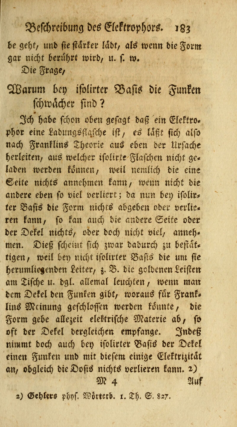 be geftt/ tinb fte f?drfe^ labt/ alß toenn bte gorm gar md)t berührt tx>irt>/ u. f. tt>. £)te Stacke/ SOBarum bcp ifolirter 95aR* bte gunlett fd)ttHKf}a' ftnb? 3$ fjabe fdjon oben gefagt bag ein ^leffro* pfjor eine $abung$#ajc&e tft/ e£ lagt fid) alfo nad? granHmtf S&eorie au$ e6en ber Urfadje Verfetten/ au$ toeld)er ifolir.te giafd}en tiidjt ge* laben werben fonnen/ »eil nemlidj bie eine Cette nid)t$ anne&men fanit/ n>etm nid^t bxt anbere eben fo fciel verliert; ba nun be\) ifoliu ter 35aft$ bte gorm nidjti abgeben ober t>erlie« ren tann, fo tan aud) bie anbere (Seite ober ber £>tU\ nid)tß, ober bod) nid)t ml/ annefy* men. ©feg fdjcint fid) $tt>ar babutd) $u befiät* ttgen/ nxil 6ep nicfyt ifolirter $5afi£ bie um fte $erumlte$enben Seiler/ $. 35. bie gclbenen Stifttn am £ifd)e u. bgl. allemal leuchten / wenn matt bem ©efel ben gunfen gibt/ worauf für granf* Jintf Sttctnung gefc^loflen werben Unntt/ bie gorm gebe allezeit eleftrifte Materie a6/ fo oft ber ©efel dergleichen empfange. 3nbeg nimmt bod) aud) ben ifolirter $3aft£ ber £>efel einen gunfen ttnb mit biefem einige €leftri$it<ft an/ obgleich bu JDofttf ntdjtö verlieren fann. 2) ®l 4 3luf %) Gcbtoff pfcgf. 2$6rtcr&. 1. £&. ®. 827.