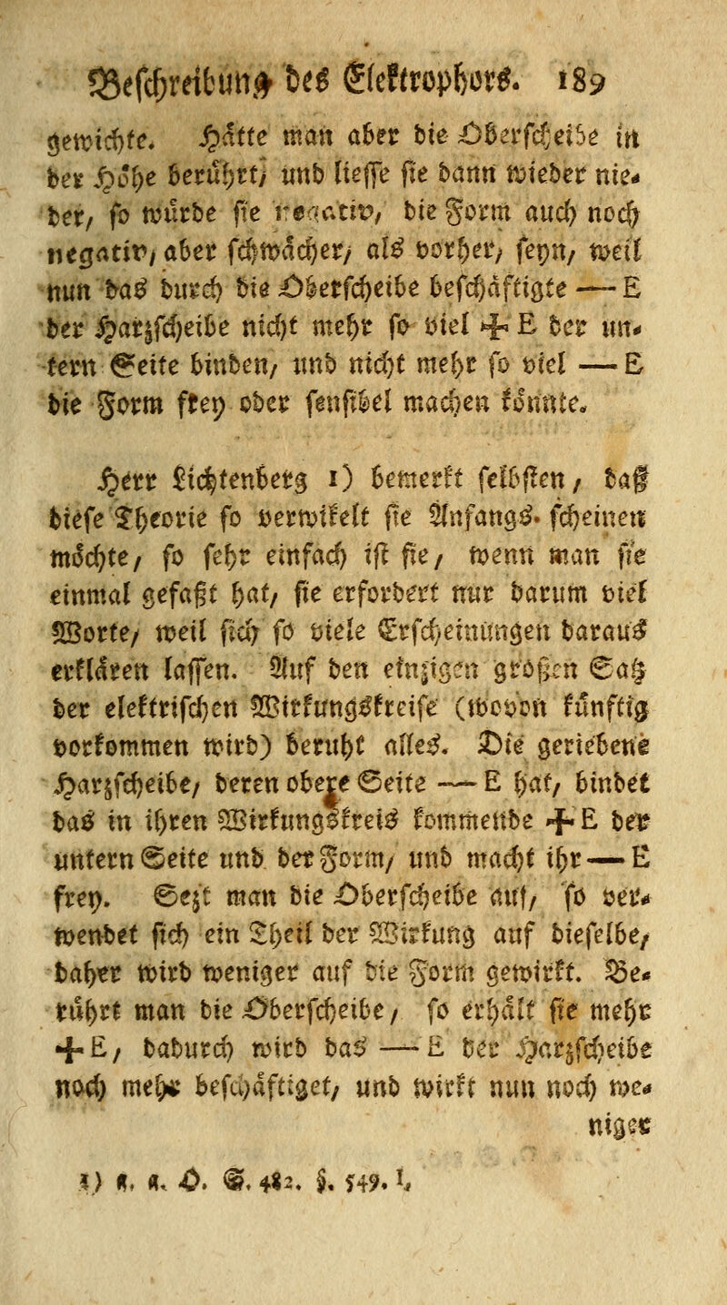 $ettic!}fe, Stätte man aber bie £>berfd;eiSe tn ber £o&e Seriffrttj unb Uefle fte bantt lieber nie- bex, fo nnirbe fte reaam?, biegorm auc^ nocfj negativ/ aber fcftttxJdjer/ ate t>or?>er/ feptt/ n>ett nun ta^ bu*d) bte £>Utfd)äbe 6efd)äffiö£e —£ ber %ai0)tibe nid)t ntefjr fo ml + & bei* un- tern Seite binbcti/ unb mäjt me(>r fo t>iei —E bie gorm ftep ober fenft&el machen konnte« $$iu Jidjtenberg 0 Bemerk feigen/ ba§ biefe $f)eorie fo tiemiMt fte Stefano^» fd&einet* m$dt)tef fo fefjr einfach ifl fie/ ft>emt man fie einmal gefaßt £at/ fie erforbert nur barum inet SBorte/ weil fwy fo öiele <Erf$etnim$en batati$ erflaren laffen. ÜJuf ben einigen großen 6a§ ber eleftrifcfyen SBitfuna^frcife (tbesoft Mnftfflf t>orfommen tvirb) beruht afle£« £>ie geriebene £arjfd)et6e/ beren obere ©eite — E l)at, binbet bau in ilyten SBtrftmgsfrefä fommettbe +E fcfl? untern ©ette unb bet gorm/ unb mad)t ifcr— E frep. 2>t\t man bie Oberfdjetöe auf/ 'fo öetv toenbet fid) ein 5()eil ber SBirfuna, auf t>iefe[6e/ bafyer tbirb fremder auf bie gorm gemirft. £5e* tu(>rt man bie£>berfd}eibe/ fo erraff fte me$c + E, babutd) wirb ba*>—-E bet #ar$fd?et&e nod) me[>s befd)aft:get/ unb m?H nun nod) we- niges