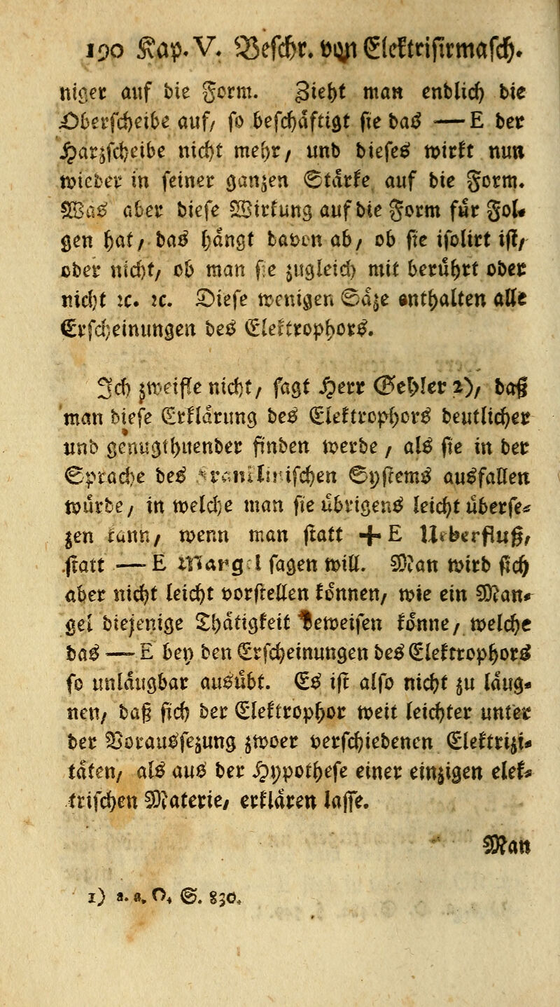 i9o £ap.V. 53ef#r. t>iyn ©eftrijtrmafd). tilget auf bie gcrm. 3te()t man enblid) tie £)6afd)eibe auf/ fo befcfyäfttöt fie batf ■—E bet J^atjfd)cibe nid)t triebt f unb biefee» wirft nuti tmebev* in feinet ganzen <3tdrfe auf bie gorm. 3ga$ aber biefe SBtrfung auf bie gorm fwr goU gen f)af/ ba$ fjdngt ba&en ab/ ob fte ifolirt if?/ ober nfd)f/ ob man fte $ugletd) mit bettlet obes md)t :c. 2c. £>tefe wenigen 6a^e anhalten alle €vfd;einungen betf £leftropf>or& 3< |d) paffe md)t; fagt £err (P>et>!er 2), bog man Mefe (Erklärung be# (£leftrop{)crg beutltdjer un'o genu3tf>uenber fmben werbe / al£ fte in bet &?tad)e be£ .n\~iniir-ifd)en 6nftem£ auffallen würbe/ in weldje man fteubvtöentf leicht übetfe* $en tanr4/ wenn man ftatt +E \hbzvf\ußr .ftatt —- E Hfiargci fa$en wtö. 9D?an wirb tfd) aber nicfyt leicht t>orftellen Tonnen/ wie ein Sftan* gel biejemge IfyätiQkit ^ewetfen fanne/welche ba$ — E ben ben (Erlernungen be£ <£lettropf)or£ fo unläugbar ausübt. <£$ ift alfo nicfyt $u laug* neu/ bag ftd) ber (Eleftrop&or tveii leichter tintete ber ^oirau^fejung $woer fcerfcfyiebenen (£leftri$U taten/ als au& ber ipnpot&efe einer ernten elefe triften Materie/ erklären Jajfe.