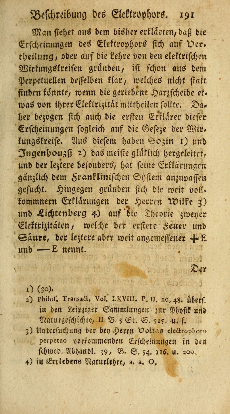 $ftan fielet <m$ bem bxßbn erwarten/bag bte €rfd)eimmgen beg <£leftropf)or£ fid) auf Der» tbeiluncj/ ober auf bte £e£te i>on ben eleffrtfdjen £$irfung$freifen grunben/ ijl fdjon att$ bem $erpetueflen bleiben f(ar; weldjetf nfc^t jfaft fmben fonnte/ tuenn bie gertebene ^arjfdjeibe ef* xoa$ fcon if>rer €lef£ri£ttdt mittfyeikn foßte. £>a* 6er belogen ftd) aud) bie erffett (£rfldrer tiefet €rfd)einungen fogletd) auf t>k 6efqe ber ®ir* fung^freife. 3Ui^ biefem fjaben öo^in 1) unb Cfocjen&ousg 2) ba£ metfte gluflic^ hergeleitet; unb ber (entere befonber^ fyat feine €rfldrungen gdn£ltcfy bem SranFJmtfdjen €<nftem an^upaffen gefugt, hingegen geünben fiel) bie mit t>ciU tommnem £*rftdrtmgen ber Ferren TDilFe 3) unb Lichtenberg 4) «uf bie Sfeeone $nxt>er <£leftrt$ttdten / meiere ber erfeete Seim unb Saure, ber ledere aber mit angemeffener + E unb —E nennt. O (30)» O Phüof, Transaft. Vo!.' LXVIII. P, ll( no, 48. «forf- in t>en ttipmtt <&mmhuwn suv W&ftf atib tftatuvgefcfyicfjte, 11 05- 5 @t. ©. 515, n, f. 3) ttnterfac^ang ber fot) $wn 'Ooiraa eleftrophor» perpetuo &orftfmment>cu (Erfcbeinaugen tit t>e& fc(jh>eb. SttbanM. 39/ 33- ®. >4. n£, w* soo. 4) in £riclebene tftoturUJW/ ». a„ of