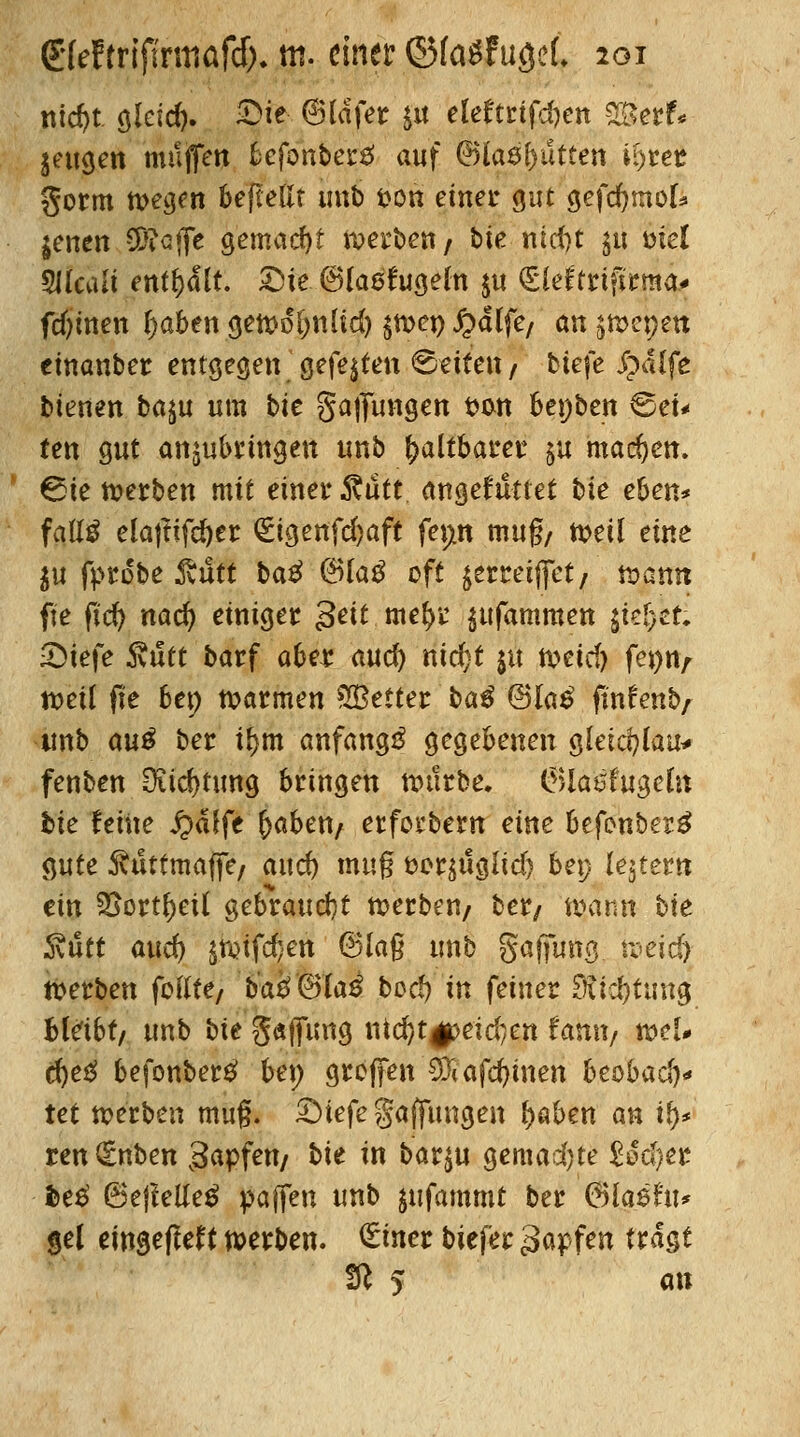 mcf)t glcid). £>ie ©lafer ju ele£trtfd)en 2£erf< geugen muffen fcefonberä auf ©ks^utten U)rer gorm tt>eam beftellr unb i>on einet* gut gefcfymol* jenen €D?cflfc gemacht nxrben/ Me nid)t $u mel 9Jlcali enthalt. £)te ©laefugeln $u (£leftrifkma* fd?inen I)abengettfol)nlid) $twn£dlfe/ an ^mcpett cmanber entgegen gefegten ©-citen / tiefe Jpalfe bienen ba$u utn bie gaffungen fcon bepben 6ei* fen gut anzubringen unb faltbarer §u machen. €5ie werben mit einet* fäutt angetutlet tie eben* fattä ela|Iifd)er (Etgenfdjaft fepn muß/ weil eine ju fprobe Äutt ba£ @Ua$ oft jermffet/' mann fte fid) nad) einiger 3^ w*fyv jufammeti i\t%zt. •Diefe ftutt barf aber aud) nid}t ju meid) fepn/ n>eil fte ben warmen ^Better $>a$ (Blaß ftnfenb/ tinb au$ ber i^m anfangt gegebenen gleic^tau^ fenben Dudjtung bringen würbe. 6lat%geln bie feine £>dlfe ^abett/ erforbern eine befenbertf gute Ruttmafö, and) muß t>er$uglid) bep lejtern ein SSortljeil gebraucht werben/ ber/ mann bie föutt and) £ft>ifd}en ©laß unb gaffung tpeicfy Serben foKte/ ba£©la£ bcrf) in feiner Stid)tung Bleibt/ unb bie gaflung nid)t|peid;en famt/ wel# d)e# befonbertf ben großen €0?affinen beübad)* tet »erben muß. £Mefe gaffungen f>aben an ty* renQcnben 3a*pfett/ bie in bar4u gemad)te titfytt fce£ 6ejMe£ paffen unb jufammt ber (3la$hu gel eingeflef(werben, £mer biefer $a$fen tragt Iß 5 an