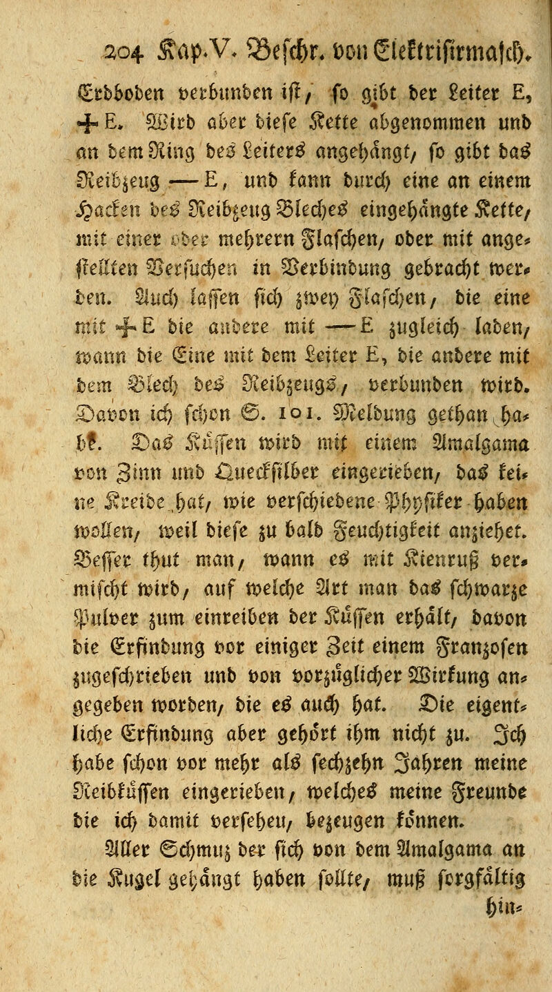 (Erbboben t>erbimben ift/ fo gi6t ber Leiter E, + E» 'Sßtrb aber btefe Äette abgenommen unb an bem Düng bes £ctter^ angelangt/ fo gibt ba$ SKeifyeug i—E, unb fann butd) eine an einem -jjachn heg Oieib^eug 25(ed)e£ eingelangte Svefte/ mit-einer o£er meutern Slafdjett/ ober mit ange* jMten f£grMf)en in SSerbtnbung gebracht n>er< fcen. Sind) fäffen ftd) $n>en gfafdjen/ bie eine mit +E *>ie anbete mit —E $ugleid) laben/ wann bie (Sine mit bem £eiter E, bie anbete mit bem ^3led> bei Siei^eug^/ serbunben tt)irb. £>at>on ic^ fd)cn 0. ioi. Reibung getljanjja* ,bt. 33a£ Steffen n>irb mtf einem Slmalgama *>on 3tmt imb öuecfftl&er eingerieben/ ba$ hu ne. ■$vreibe.,(jat/ tt>ie fcerfcfyiebene $%fu*er fyahen tooUett/ weil biefe $u balb §eud)tig£'eit anjteljef. Keffer t^ut matt/ mann e£ mit Äienru§ fcer* mifcfyt n>trb/ auf welche 2lrt man baß fd)tt>ar$e ^utber $um einreiben ber Süßen er&ait/ bafcon bie €rfmbtmg fcor einiget $eit einem granjofe» $iigefd)rieben unb t>on t>or$ug(icfeer SBirfung an* gegeben Sorben/ bie e£ auü) fyat. £)te eigene lidje €rfmbung aber gebort tf)tn md)t $u. 3<# ^abe fd)on t>or me&r al$ fed^eljn Säuren meine Dveibfujfen eingerieben/ mld)e$ meine greunbe bie td) bamit aerfe&eu/ bezeugen tonnen» Met ©djmuj ber ftd) t>on bem ^malgama an bie Kittel gelangt fyahen foUte/ muj? fcrgfdftig f)hx*