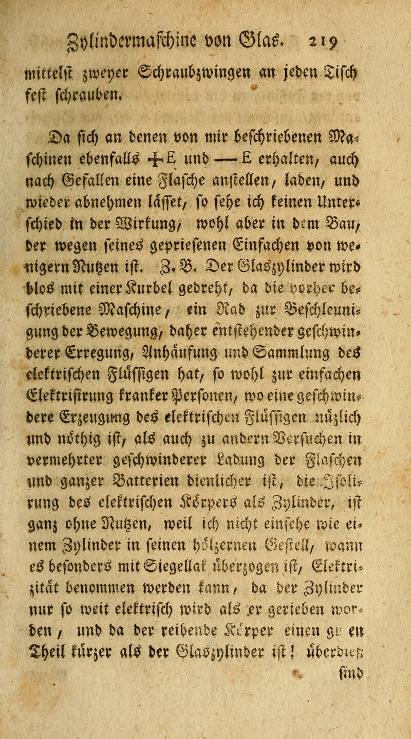 mitteilt jtvepet: ©c&raw^tvnnge» an jeben Sifcft fe|? fcfyrauben. £)a fid) an benen t>on mir ^efc^rte^enert $?a* fcfyinen epenfaltö +E unb~E erhalten/ aucfy nad) Gefallen eine glafcfye anfielen/ laben/ unb tvieber abnehmen laffet/ fo fe&e id) feinen Unter« fd)ieb in ber £Birftw9/ tt>of)l a6er in tm Q5au/ ber tvegen feinet geprtefenen (Einfachen *>on n?e* *tigern9hi§en tfi 3»$« 3>r©la^lmbern?frt> fclotf mit einer Kurbel gebref)f, ba bie $orl;er b>? fcfyriebene ^Äafcfyine/ ein 9£ab $$ §?efd)leum* gnnc* ber $5ett>egmt9/ ba^er entffefcenbcr gefd}tt?m* berer Erregung/ SJn^aufuns nnb Sammlung beä eleftrifd?en glilffigen fyat, fo tuof)l $ur entfachen <£lefrriftrim<j f ranfer *}3erfonen/ n>o emegcfc^n>m#- bere €i?$eitstmg be$ eleftrifcfjen glufftgen nujlid) nnb ndt{)icj iß, ate attd) §u ankern Skrfwefyen in tperme^rtet gefdjtvinberer Labung bei* glatten imb ganzer Batterien bienlid)eu ifl, bk 3(bli? yung betf eleftrifdjen $fc$eitö ai$ Splmber, \\t 9an$ of;ne SRugen, weil id) nicfyt einid)$ n?ie ei* nem 3i;linber in feinen fernen ©efreü/ mrnrn e£ befonberS mit 6iecjetlaf Ä&erjogen iff >' <EIeftrt* $ität benommen werben fann / ba ber 3i)lmber nur fo toeit eleftrifd) wirb alß .er gerieben n>or* ben / »nb ba ber reibenbe Mt#t$ einen ßi en S^eil Mr^er al$ ber 6ia%linber ifi! wfccrbie& fmb