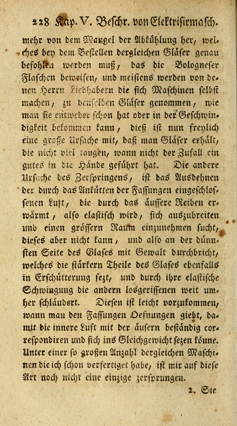 a*8 dftp. V. 55efd&r. MiSfeftrijirmafdj. tnefyr t>on bem Mangel ber ÜJbEtiljlung fyet, weU d}e$ bet> t>em 53e|Men bergleidjen (Sldfer genau fcefolj&t werben mug/ baS bte 23olognefer glafdjen &en>eifett/ wnb metftenS werben fcon bc* neu iperrn fteö^aüertt bte ftd) üftafcfytnen fellft machen/ $u j&enfel&en (?)ldfer genommen/ n>te man fie entiDcber fd;on fcat ober in ber ©efd)tmn* fcigfeit Gekommen iaxrn / bieg i(! nun frepüd) eine gtpfe llrfac^e mit/ bag man ©Idfer eie&dft/ fcie rttd)j ötei taugen/ raann nid)t ber gufatt ein §uteß in b& Spänbe geführt tyat. £)te anbete Urfac^e beß *}etfytmQenß j tfl baS 2iuSbe(mett ter burd) baß $lniutten ber gafftmgeu etngefd)lof* fenen ^ujt/ bte burd? baß duffere Reiben er* tuarmt / alfo elafftfd) ttnrb/ ftd) auszubreiten imb einen greflTern Üfcufm einzunehmen fucfyt, biefeß aber ntd?t fann / unb alfo an ber bunn* f!en ©eite beß dHafes mit (Bemalt burd)brtd)t/ wlcfyeß bie tfdrfern Steile beß ©lafeS ebenfalls in €rfd)titterung fejf/ unb burd) i^re elaflifcfye ©.d)tt>ingung bte anbttn loSgeriJfenen tveit um* l>er fd)ldubert liefen ift leicht t)orzufomraeiv ttmnn man ben gaffungen £)efnungen §ieU, ba* mjU bte innere $uft mit ber aufern befMnbtg cor« refponbtren unb ftd; inß 6fei$gettnd)t fe$en fonne. Unter einer fo grogen 2Utsaf>1 bergletdjen 5D?afdjt* nenbieid) fd)on verfertiget lyaUt ift mir auf btefe 3Jrt nod) nid)t eine einige ^rfprungen. 2* £>k