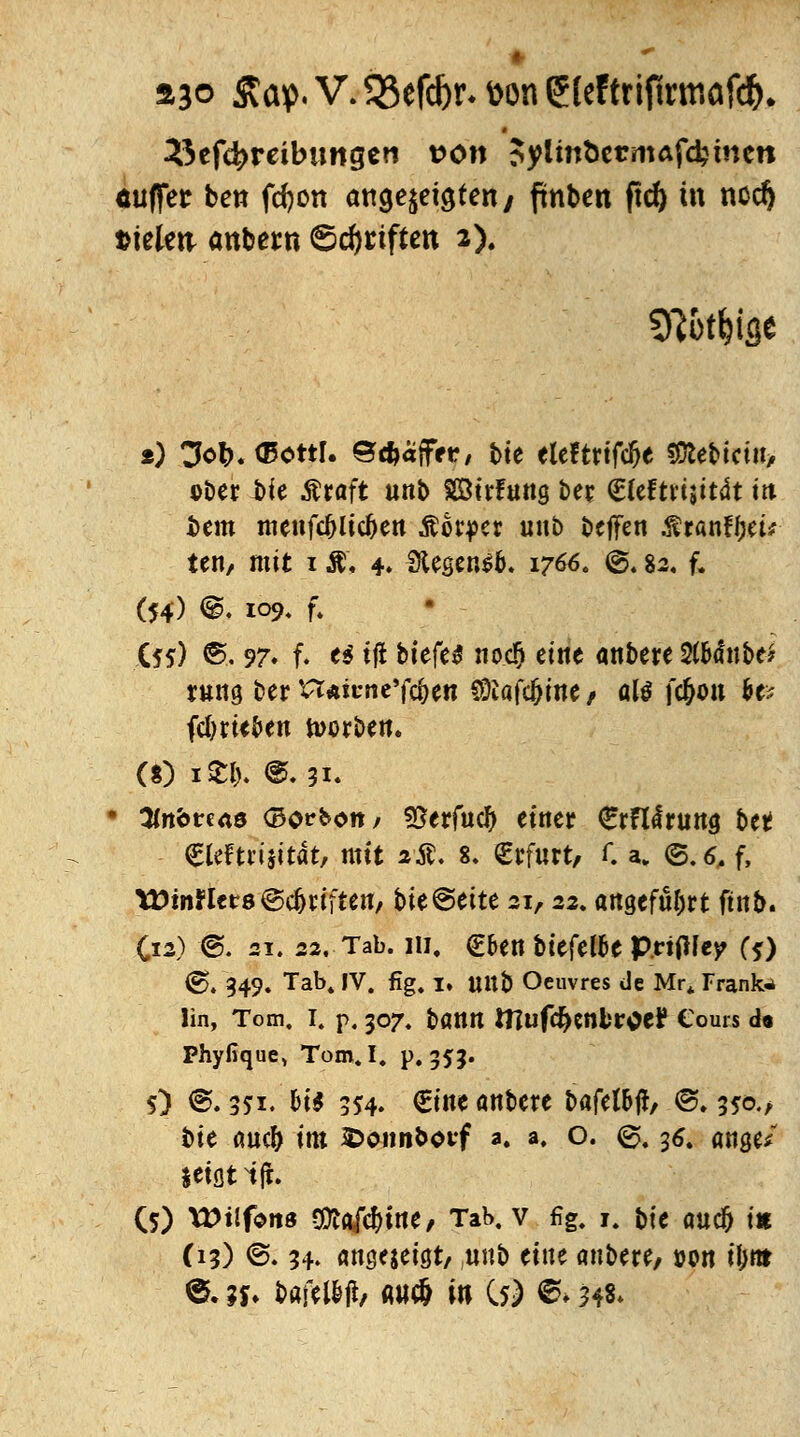 ajo £ap. V. 33efd)r* fcon (5(eftrifktr,afd(K Beitreibungen von Sylmt>ermafd?inen ÄUffec ben fcfyon angezeigten/ ftnbctt ftcf) m nodj treten anbetn Stiften 2). *) CM>. (Eottl. ©cfcaffrr, t>te elcftrtfc^e SDlebictn, ober bie Äraft unb SÖtrfung ber (Eleftrijitdt m bem menfdjlidjen Mx$er unb beffen .f ranffjeü ten, mit 1 &. 4» 3Usen$b. 1766. ®4 82. f. (54) @. 109, f. (*s) ®. 97. f. e$ tjt btefe* noc!) eine anbere 2(&<fnbe* tum ber n*icne'fc§en SÖiafc&ine , alß fc&on &e* fc&w&en korben. (8) k'8& @. 31. 3fttbren0 (Bocholt/ SSerfucl) einer €rFi<fruna betf €leftrijitat, mit 2$. 8. Erfurt, C a. ©.^ f, tütnJtcts Triften, bie@ette 21,22. angeführt ftnb. C12) @. st. 22. Tab. 111, €ben bttfette p.rtfMep (j) €>♦ 349» Tab* 'V. fig. I» Ultb Oeuvres de Mrt Trankt lin, Tom, I. p. 307. batttl ttlufc^cnkroe? Cours d« Phyfique, Tom.I. p. 555. 5) ©. 351. bi$ 554. €t«e anbere bafel&ft/ ©. 35a/ bie <m# im fcoiinboitf 3. a. o. @, 36. awje/ tetflt ifh (5) VOilfens $la[d)\M, Tab. v fig. r. f\e auc^ tu (13) ©. 34. amjejeiöt/ «nb eine anbere/ »on tl>rtr ©. ?*♦ bafeiW/ «hc6 in C$) ©* 548*