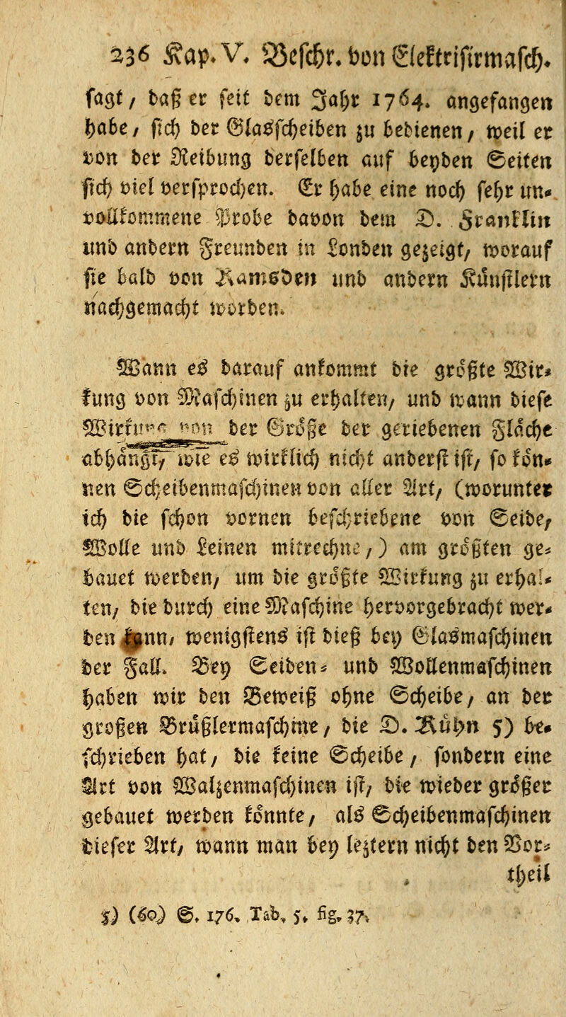 £36 £ap.V. 95ef*r. Don ©eftrjjirmafc&. fao,t, taget fett bem 3afct 1764. angefangen fca6e/ ffcf> ber @Ia£fd)eiben $u bebtenen/ weil et x>e>n ber Reibung berfelben auf benben 6etten ftd) fciel t>erfprod)en. (£r ^abe eine nod) fe^r im* fcoHfommene $robe t»at>on bem fc: 5ranEUit imb anbern greunben tu Konten gezeigt/ herauf fte klb t>cn 2Um6det) unb anbern ÄiJnjIlem nad)gemad)t wölben» SBamt e$ barauf anfommt bfe grogte ££ir* f ung dou SÄafdjtnen §u erhalten/ unb iv>atin biefe üh^änSh'iw e£ wtrHid) nid?t anberflift/ fofon* iten 6d;eibenmafd}ineH ton aller &rt/ (worunter tefy bte fcfyon $>ornen befd;rtebene &on 8eiber SSBotfe unb deinen mitrechne/) am grogten ge* hauet werben/ um bte größte SBirhtng ju er^a!* teil/ t>ie burd) eine €0?afc^ine *)ersorgebracfyt wer- ften £nn* wentgfhnä iff bieg bei; föiasmafdjitten fcer §a& ^e^ Reiben* unb SöoBenmafcfyuiett |>aben wir ben Q5eweig ofcne Sdjetbe/ an bes grogen ^ruglermafcfyme / bte S)*2Kütyn 5) bt# (daneben fyat/ bte feine ©djetbe/ fbnbern eine 3lrt t>on £8al$enmafd)inen ij!/ bte wieber großer gebauet werben konnte / al$ ^djetbetimafd}itten tiefer $rty wann man bep Intern nicOt ttn 2kp t|;eU '$) (&>) % 176, Tab., 5» fig, 3A