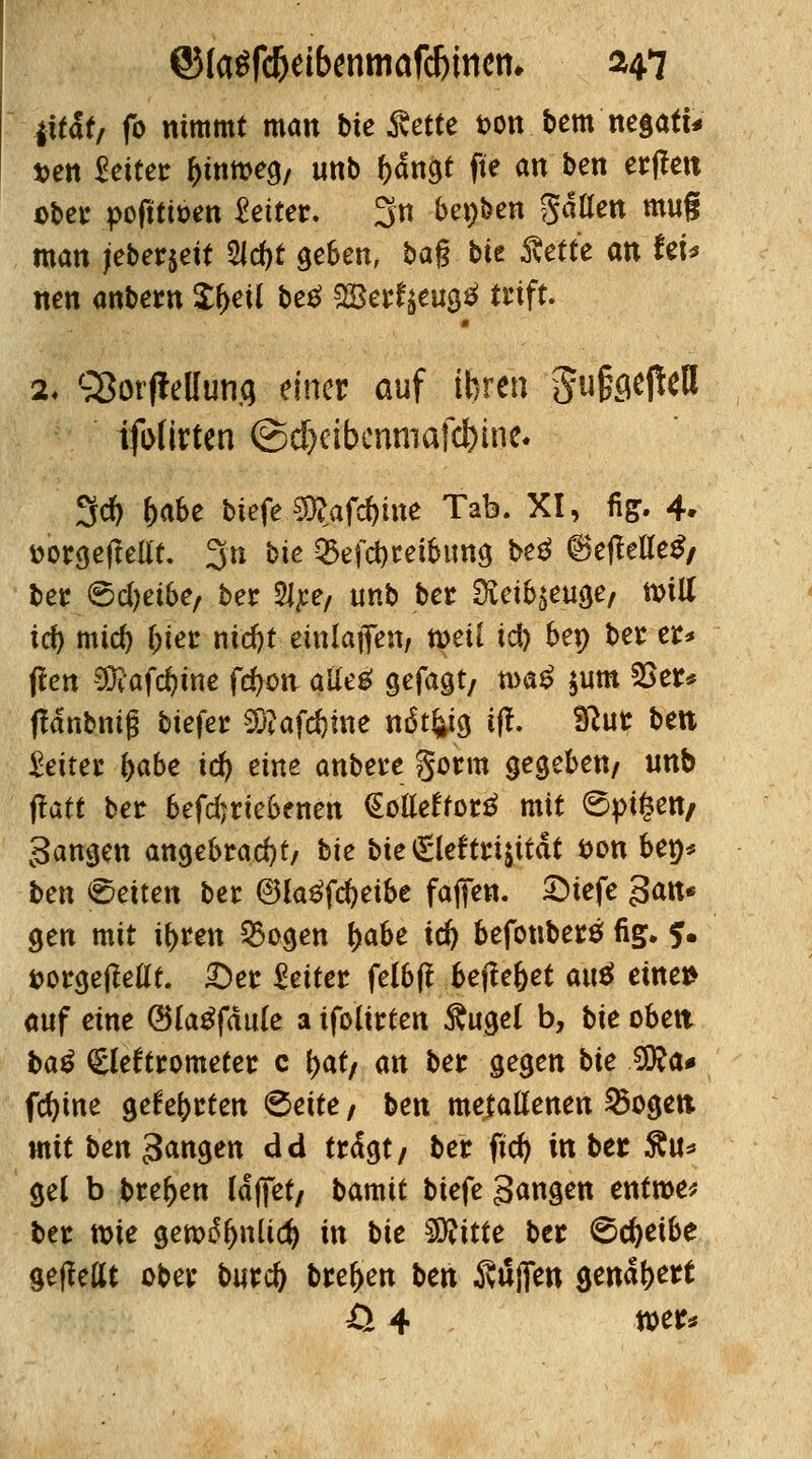 fit!*, fo nimmt man bie Rette ton bem negati* i>en leitet fcmtteg/ unb f)<fngt fte an ben etilen aber poftti&en Setter. 3 bepben %äüen mug man jeberjeit 2Jd)t geben, ba§ bit Rette an teu nen anbern £(>eU be$ 2Berfyeug$ trift. 2. «Sorjielfotifl einer auf ihren §u§gefteH ijbttrten ©dfjeibenmafc&inc. 3* f>abe btefe $?afd)ine Tab. XI, fi&. 4. »orgeflellt. 3n bte $efd)tetbtmg be$ 6efMe$/ ber 6d)etbe, ber $lpe, unb ber 2ieib$euge, null icf) mid) frier nicfyt einladen, tt>eii id) bep ber er* ffen 3&afd)ine fdjon atle£ gefagt, tva£ $um 2>er* flänbniß biefer SKafc&me nsSt^tcj iff. Sftur ben Seitec frabe id) eine anbere gorm gegeben/ unb jfatt ber befdjriebenen €o*tteffor$ mit <5pt§ett/ gangen angebracht/ bie bie <£lef tri$ttät fcon bep* ben leiten ber @la£fd?eibe faflen. £>tefe $an* gen mit ifrren Otogen fyahe id) befonberö fig. ?. t>orgejMt. £)er Seiter felbf* befielet au$ eilten auf eine ©(abfaule a ifolirten ftugel b, bie oben ba$ €leftrometer c \)at, an ber gegen bie $to* fdjine ge^rten 6eite / ben metallenen 2>ogett mit ben Sangen dd trägt/ ber fid) in ber £u* gel b brefren läfiet, bamit biefe gangen entroe* ber wie gett>£fjnüd) in bie Glitte ber ©c^eibe geffettt ober burd) bre^en ben Stiften genähert Ö 4 Wt*