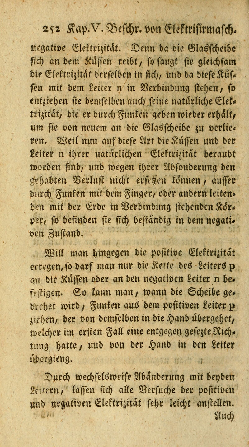 2?i 3\ap.V, SSefd&r« un <£(eFenftrmafc&. itegatiöe <£leftri$itdt. 52>etm ba bie @lagf$ei&e fjd) an bem Puffert rei6t/ fo faugt fte gleidjfam i)ie <£kUtiiität berfelben in fid)/ unb ba biefeÄuf* fen mit bem Reifer n in Stebinbung (le^ett/ fo tntlitfyen fte bemfelben aucfy feine natürliche (Elef« fri^ttdt/ bie et burcl) gunfen geben ttieber erhalt/ um fte ton neuem an bte ®la£fdjei6e $u tterlie* reu. 88eU nun auf biefe Slrt bie Muffen unb ber £ett€i: n if>rer natürlichen (Elektrizität betäubt toorben fmb/ unb tt>egen iljrer 5!6fonberung hext labten SSerluf? tudj't erfei'en fennen/ auflfer bmd) gunfen mit bem Singer/ ober anbern leiten* ben mit ber (Erbe in Söerbinbung (fefjenben 5to*r« per, fo bepnben fte fid) befranbig in bem negatt* fc>en 3wf^anb, SBill man hingegen bie poftti&e <Eleftri$ttät erregen, fo barf man nur bie Rette be$ Seiterä p an bie 5vü(fen ober an ben negativen Leiter n be* fejtigen. ©tf tann man/ mann bie ©cftei&e ge* tretet wirb/ Junten au$ bem pofttiben Leiter p Sitten, ber t>on bemfelben in bie S^anb it&ergel)et/ Mlfyet im erfreu galt eine entgegen gefejte^ic^- ttmg fyatte, unb t>on ber £anb in ben leitet npergieng. 2>urd) tt>ec^fel^n>eife $lbdnberung mit benben 2citztnf laufen fid) alle S8erfud)e ber pofttiöen UU& negativen (Elektrizität fel>r leic&t anbellen. %ud)