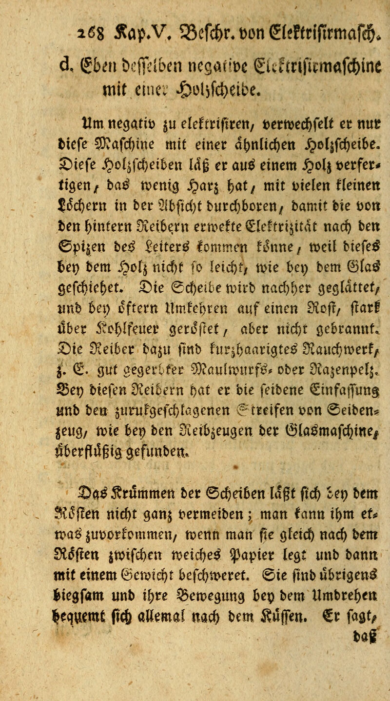 i6% #ap*V, 93efd)t\ t>on Steftrtftrmafc^* d, gben befielen negafti>c Siunnficmafc^ine mit emev ^oljftbeibe. Um negativ $u eleftriftren/ t>ertt>ed)felt er nur tiefe CDvafcfyine mit einer a^nlic^en J;>ol$fd)ei&e. Siefe ^ol^fdjeiben laß er auö einem £ol$ aerfer* tigen/ t*a$ n>enig $ar$ &at/ mit Dielen f leinen 5ö*d)em in ber 2(bfid)t burd)borett/ bamit bie tjott fcen ^intern üCetbent ermefte (Elektrizität nad) ben 0pt$eu be$ £eiter£ kommen H\mt/ »eil btefe^ fcet) bem £ofy ntcf)C fo leicht, tw bei; bem ®la£ gefd)te&et. £)te ifedjeifce ft>i?b nadlet geglättet/ unb bei) oftem llmi'ebren auf einen Stoff/ ftatt übet Steilfeuer gertfftet f aber nid)t gebrannt* £He Üietber ba^u fmb fur^aartgte£ Ü£aud)n)ert> 5. (£. gut oegerlfer 9}?au(ttHtrf&< ober £)fa$enpel^ S5ej) biefen Leibern bat er bie feibene €tnfaffiitt§ unb ben $uruFgefd)tagenett v? treffen sen Reiben* $eug/ tote bep ben Sfteifyeugen ber (Sla^mafduttej iSberftößig $efunben.» 3)a£ Grammen ber 0d)etben lagt ftd) *en &em SRßfüen nid)t ganj frermeiben; man fann il>m et* tx>a$ {ut>or^ommen/ n?enn man fle gleich nad) bem Soften $tt>ifd)en t$etd)e$ Rapier legt unb banit mit einem 6en?i$t befeueret, ©ie ftnb übrigen^ liegfam unb iftre S3en?egtmg bep bem Umbretyen lequemt ftc& allemal mtf) ^tn Suffen. €r fagt, tag