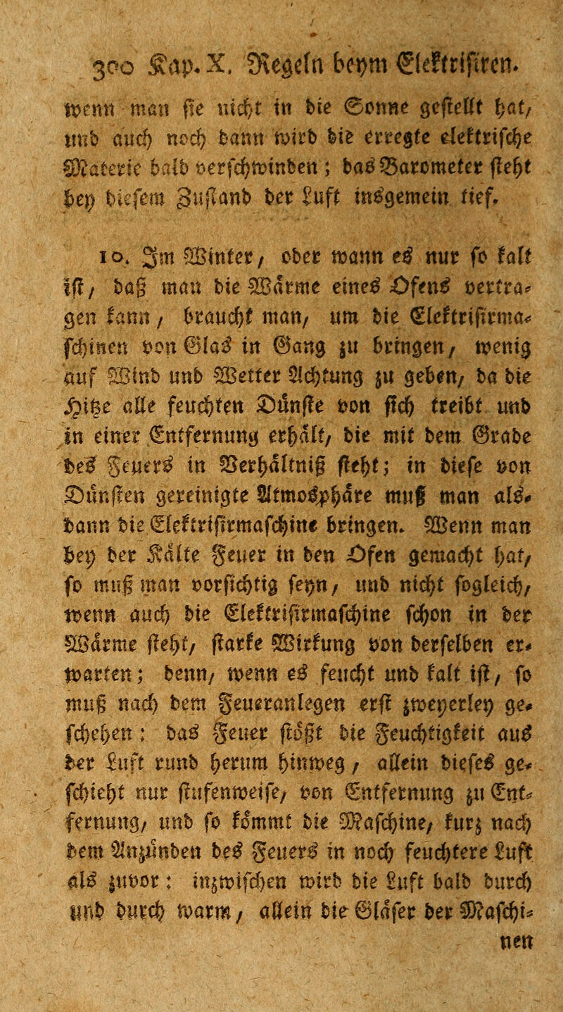 tt>emt man ffe \\id/t in bie 6on«e gefMt fcat/ tittb and) nocft bann ftitb bie erregte eleftrtfel?e SRaferie baib t>erfc^ft>inben; batf Barometer f!el>t jbep tiefem guflanb ber Jup insgemein tief, 10. 3m ^Bintcr/ ober wann ti nur fo falf if!/ bog mau bie $Barme einetf £>fen£ öertra* gen fantt / braudjf matt/ um bie €lcftriftrma# fernen *>on€Ha$ in ©ang gu bringen / wenig auf feinb unb £8etter $ld)tm$ $u geben/ ba bie £i§e alle feuchten Sdnffe t>on ffd) (reibt unb in einer Entfernung erjjalt/ bie mit bem @robe ibe$ §euer£ in 58er(>ältttig fle&t; in biefe fcon Sunffen gereinigte Sitmo^o^are mitf man ali* bann fcte Eleftrifjrmafdjm* bringen. SfBenn man hex) ber Aalte $euer in ben £>ftn gemacht fyat/ fo mng man »orfidjttg fe^tt/ unb nicfyt foglei$; tuen« auc^ bie Eleftriftrmafdjine fdjon in ber Södrme flefjt/ ffarfe SBirfung fron berfelben er* garten; benn/ wenn e$ feucht unb faft iß/ fo nwfj nad) bem geueranlegen erff jweperlep ge# fc&e&en; ba$ geuer flogt bie geuefrtigfeit au$ bet ftift runb f>erum hinweg / allein biefe^ ge* fdjiefjt nur fhifenmetfe/ t?en Entfernung $u Ent* fernung/ unb fo fommt bit SKafcfyme/ fur$ nad) bem 5ln^nbett be$ $euet$ in nodj feuchtere £uft $1$ |ut)or: ittjn>ifd)ett wirb bie Stift balb burd) lin^ bur$ n>arm/ allein bie 6ldfer ber $?afcfyi* nen