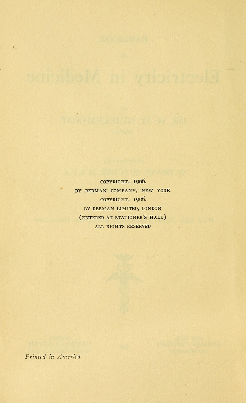 COPYRIGHT, 1906. BY REBMAN COMPANY, NEW YORK COPYRIGHT, 1906. BY REBMAN LIMITED, LONDON (entered AT stationer's hall) ALL RIGHTS RESERVED Printed in A'.nerica