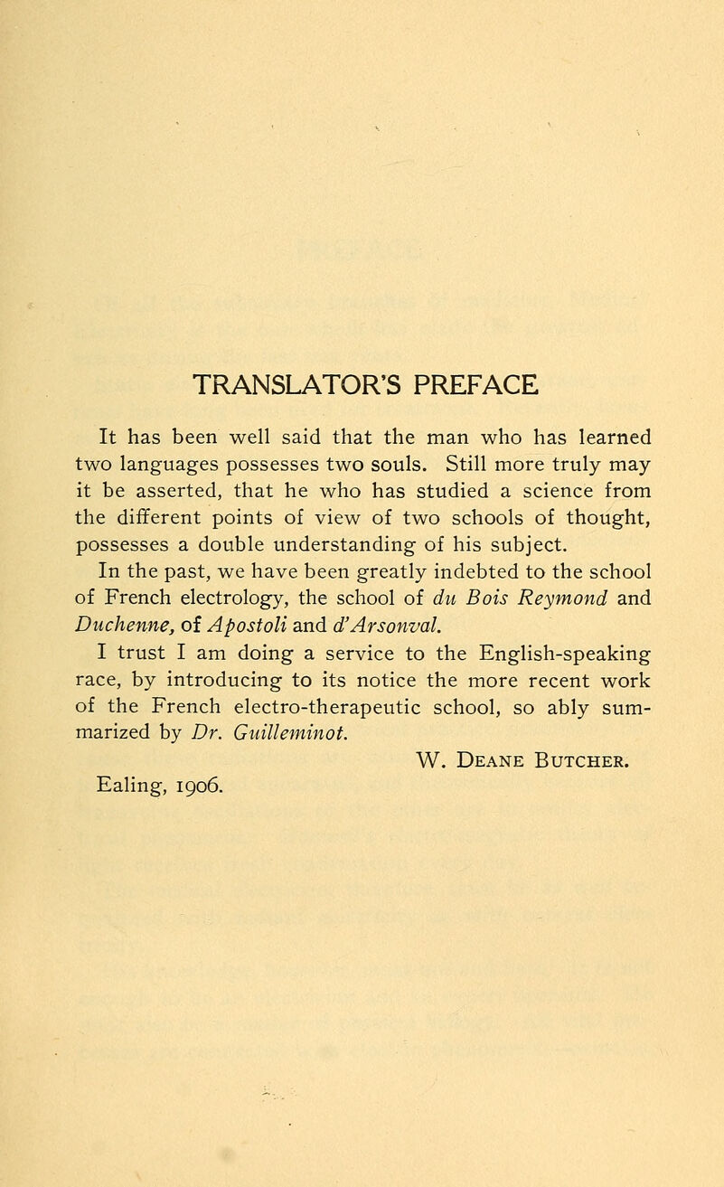 TRANSLATOR'S PREFACE It has been well said that the man who has learned two languages possesses two souls. Still more truly may it be asserted, that he who has studied a science from the different points of view of two schools of thought, possesses a double understanding of his subject. In the past, we have been greatly indebted to the school of French electrology, the school of dn Bois Reymond and Duchenne, of Apostoli and d'Arsonval. I trust I am doing a service to the English-speaking race, by introducing to its notice the more recent work of the French electro-therapeutic school, so ably sum- marized by Dr. Guilleminof. W. Deane Butcher. Ealing, 1906.