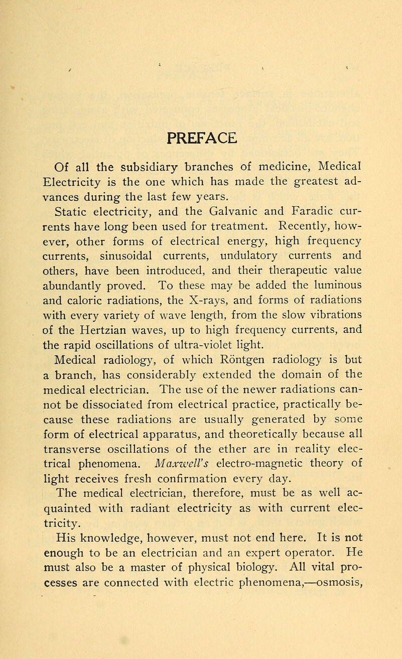 PREFACE Of all the subsidiary branches of medicine, Medical Electricity is the one which has made the greatest ad- vances during the last few years. Static electricity, and the Galvanic and Faradic cur- rents have long been used for treatment. Recently, how- ever, other forms of electrical energy, high frequency currents, sinusoidal currents, undulatory currents and others, have been introduced, and their therapeutic value abundantly proved. To these may be added the luminous and caloric radiations, the X-rays, and forms of radiations with every variety of wave length, from the slow vibrations of the Hertzian waves, up to high frequency currents, and the rapid oscillations of ultra-violet light. Medical radiology, of which Rontgen radiology is but a branch, has considerably extended the domain of the medical electrician. The use of the newer radiations can- not be dissociated from electrical practice, practically be- cause these radiations are usually generated by some form of electrical apparatus, and theoretically because all transverse oscillations of the ether are in reality elec- trical phenomena. Maxwell's electro-magnetic theory of light receives fresh confirmation every day. The medical electrician, therefore, must be as well ac- quainted with radiant electricity as with current elec- tricity. His knowledge, however, must not end here. It is not enough to be an electrician and an expert operator. He must also be a master of physical biology. All vital pro- cesses are connected with electric phenomena,—osmosis,