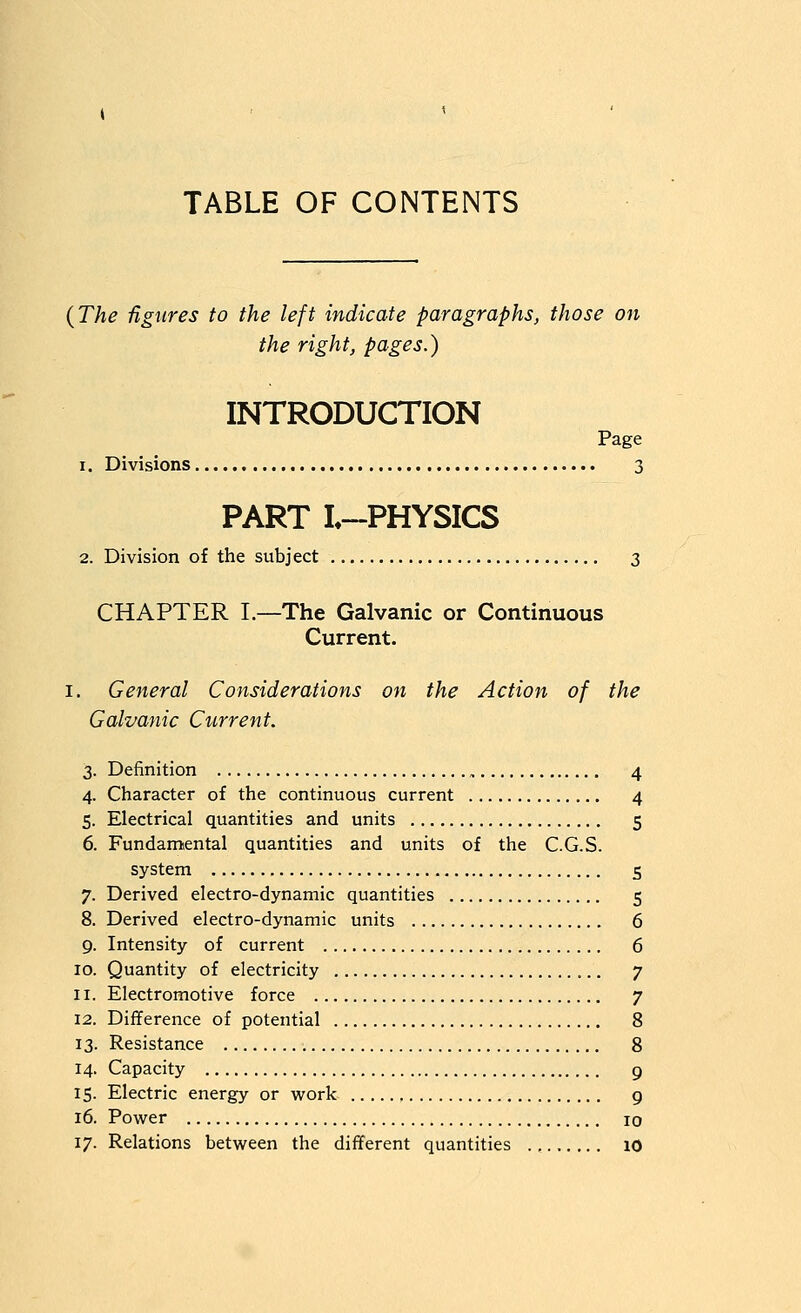 TABLE OF CONTENTS {The figures to the left indicate paragraphs, those on the right, pages.) INTRODUCTION Page 1. Divisions 3 PART L~PHYSICS 2. Division of the subject 3 CHAPTER I.—The Galvanic or Continuous Current. I. General Considerations on the Action of the Galvanic Current. 3. Definition 4 4. Character of the continuous current 4 5. Electrical quantities and units 5 6. Fundamental quantities and units of the C.G.S. system 5 7. Derived electro-dynamic quantities 5 8. Derived electro-dynamic units 6 9. Intensity of current 6 10. Quantity of electricity 7 11. Electromotive force 7 12. Difference of potential 8 13. Resistance 8 14. Capacity 9 15. Electric energy or work 9 16. Power 10 17. Relations between the different quantities 10