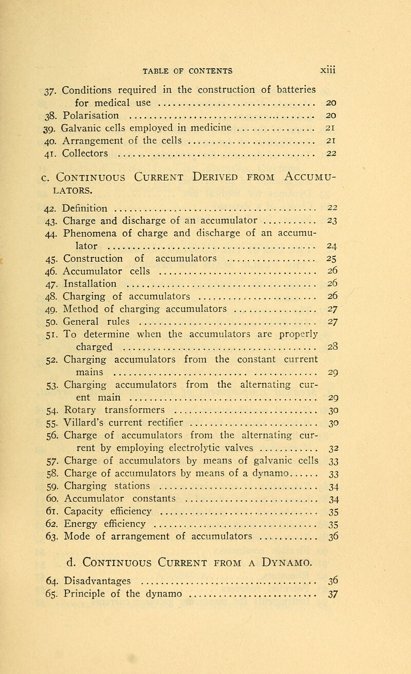 ZJ. Conditions required in the construction of batteries for medical use 20 38. Polarisation 20 39. Galvanic cells employed in medicine 21 40. Arrangement of the cells 21 41. Collectors 22 c. Continuous Current Derived from Accumu- lators. 42. Definition 22 43. Charge and discharge of an accumulator 23 44. Phenomena of charge and discharge of an accumu- lator 24 45. Construction of accumulators 25 46. Accumulator cells 26 47. Installation 26 48. Charging of accumulators 26 49. Method of charging accumulators 27 50. General rules 27 51. To determine when the accumulators are properly charged 28 52. Charging accumulators from the constant current mains 29 53. Charging accumulators from the alternating cur- ent main 29 54. Rotary transformers 30 55- Villard's current rectifier 30 56. Charge of accumulators from the alternating cur- rent by employing electrolytic valves 32 57. Charge of accumulators by means of galvanic cells ZZ 58. Charge of accumulators by means of a dynamo z'i 59. Charging stations 34 60. Accumulator constants 34 67. Capacity efficiency 35 62. Energy efficiency 35 63. Mode of arrangement of accumulators zd d. Continuous Current from a Dynamo. 64. Disadvantages 36 65. Principle of the dynamo 2)J