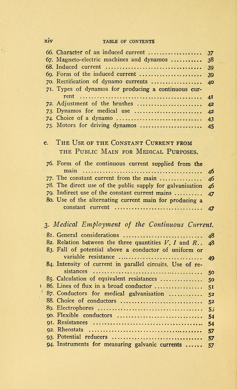 66. Character of an induced current 27 67. Magneto-electric machines and dynamos 38 68. Induced current 39 69. Form of the induced current 39 70. Rectification of dynamo currents 40 71. Types of dynamos for producing a continuous cur- rent 41 72. Adjustment of the brushes 42 y^. Dynamos for medical use 42 74. Choice of a dynamo 43 75. Motors for driving dynamos 45 e. The Use of the Constant Current from THE Public Main for Medical Purposes. 76. Form of the continuous current supplied from the main 46 77. The constant current from the main 46 78. The direct use of the public supply for galvanisation 46 79. Indirect use of the constant current mains 47 80. Use of the alternating current main for producing a constant current 47 3. Medical Employment of the Continuous Current. 8r. General considerations 48 82. Relation between the three quantities V, I and R.. 48 83. Fall of potential above a conductor of uniform or variable resistance 49 84. Intensity of current in parallel circuits. Use of re- sistances 50 85. Calculation of equivalent resistances 50 86. Lines of flux in a broad conductor 51 ' 87. Conductors for medical galvanisation 52 88. Choice of conductors 52 89. Electrophores 5j 90. Flexible conductors 54 91. Resistances 54 92. Rheostats 57 93. Potential reducers 57 94. Instruments for measuring galvanic currents 57