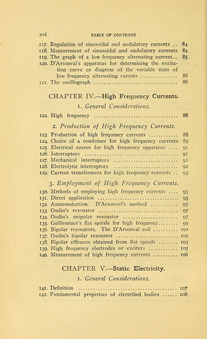 117. Regulation of sinusoidal and undulatory currents .. 84 118. Measurement of sinusoidal and undulatory currents 84 119. The graph of a low frequency alternating current.. 8S 120. D'Arsonval's apparatus for determining the excita- tion curve or diagram of the variable state of low frequency alternating curents 86 121. The oscillograph 86 CHAPTER IV.—High Frequency Currents. I. General Considerations. 122. High frequency 88 2. Production of High Frequency Currents. 123. Production of high frequency currents 88 124. Choice of a condenser for high frequency currents 89 125. Electrical source for high frequency apparatus .... 91 126. Interruptors 91 127. Mechanical interruptors 91 128. Electrolytic interruptors 92 129. Current transformers for high frequency currents .. 93 3. Employment of High Frequency Currents. 130. Methods of employing high frequency currents .... 95 131. Direct application 95 132. Autoconduction. D'Arsonval's method 95 133. Oudin's resonator 97 134. Oudin's unipolar resonator 97 135. Guilleminot's flat spirals for high frequency 99 136. Bipolar resonators. The D'Arsonval coil 100 137. Oudin's bipolar resonator 102 138. Bipolar effleuves obtained from flat spirals 103 139. High frequency electrodes or exciters 105 140. Measurement of high frequency currents 106 CHAPTER v.—Static Electricity. I. General Considerations. 141. Definition 107 142. Fundamental properties of electrified bodies 108