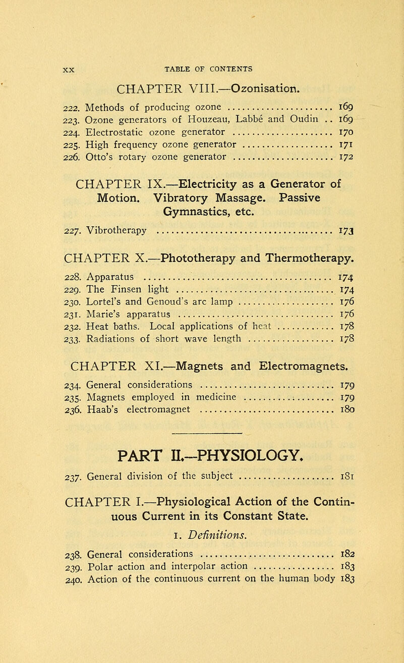 CHAPTER VIII.—Ozonisation. 222. Methods of producing ozone 169 223. Ozone generators of Houzeau, Labbe and Oudin .. 169 224. Electrostatic ozone generator 170 225. High frequency ozone generator 171 226. Otto's rotary ozone generator 172 CHAPTER IX.—Electricity as a Generator of Motion. Vibratory Massage. Passive Gymnastics, etc. 227. Vibrotherapy 173 CHAPTER X.—Phototherapy and Thermotherapy. 228. Apparatus 174 229. The Finsen light 174 230. Lortel's and Genoud's arc lamp 176 231. Marie's apparatus 176 232. Heat baths. Local applications of heat 178 233. Radiations of short wave length 178 CHAPTER XL—Magnets and Electromagnets. 234. General considerations 179 235. Magnets employed in medicine : 179 236. Haab's electromagnet 180 PART IL-PHYSIOLOGY. 237. General division of the subject 181 CHAPTER L—Physiological Action of the Contin- uous Current in its Constant State. I. Definitions. 238. General considerations , 182 239. Polar action and interpolar action 183 240. Action of the continuous current on the human body 183